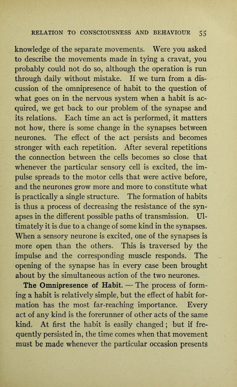 knowledge of the separate movements. Were you asked to describe the movements made in tying a cravat, you probably could not do so, although the operation is run through daily without mistake. If we turn from a dis- cussion of the omnipresence of habit to the question of what goes on in the nervous system when a habit is ac- quired, we get back to our problem of the synapse and its relations. Each time an act is performed, it matters not how, there is some change in the synapses between neurones. The effect of the act persists and becomes stronger with each repetition. After several repetitions the connection between the cells becomes so close that whenever the particular sensory cell is excited, the im- pulse spreads to the motor cells that were active before, and the neurones grow more and more to constitute what is practically a single structure. The formation of habits is thus a process of decreasing the resistance of the syn- apses in the different possible paths of transmission. Ul- timately it is due to a change of some kind in the synapses. When a sensory neurone is excited, one of the synapses is more open than the others. This is traversed by the impulse and the corresponding muscle responds. The opening of the synapse has in every case been brought about by the simultaneous action of the two neurones. The Omnipresence of Habit. — The process of form- ing a habit is relatively simple, but the effect of habit for- mation has the most far-reaching importance. Every act of any kind is the forerunner of other acts of the same kind. At first the habit is easily changed; but if fre- quently persisted in, the time comes when that movement must be made whenever the particular occasion presents