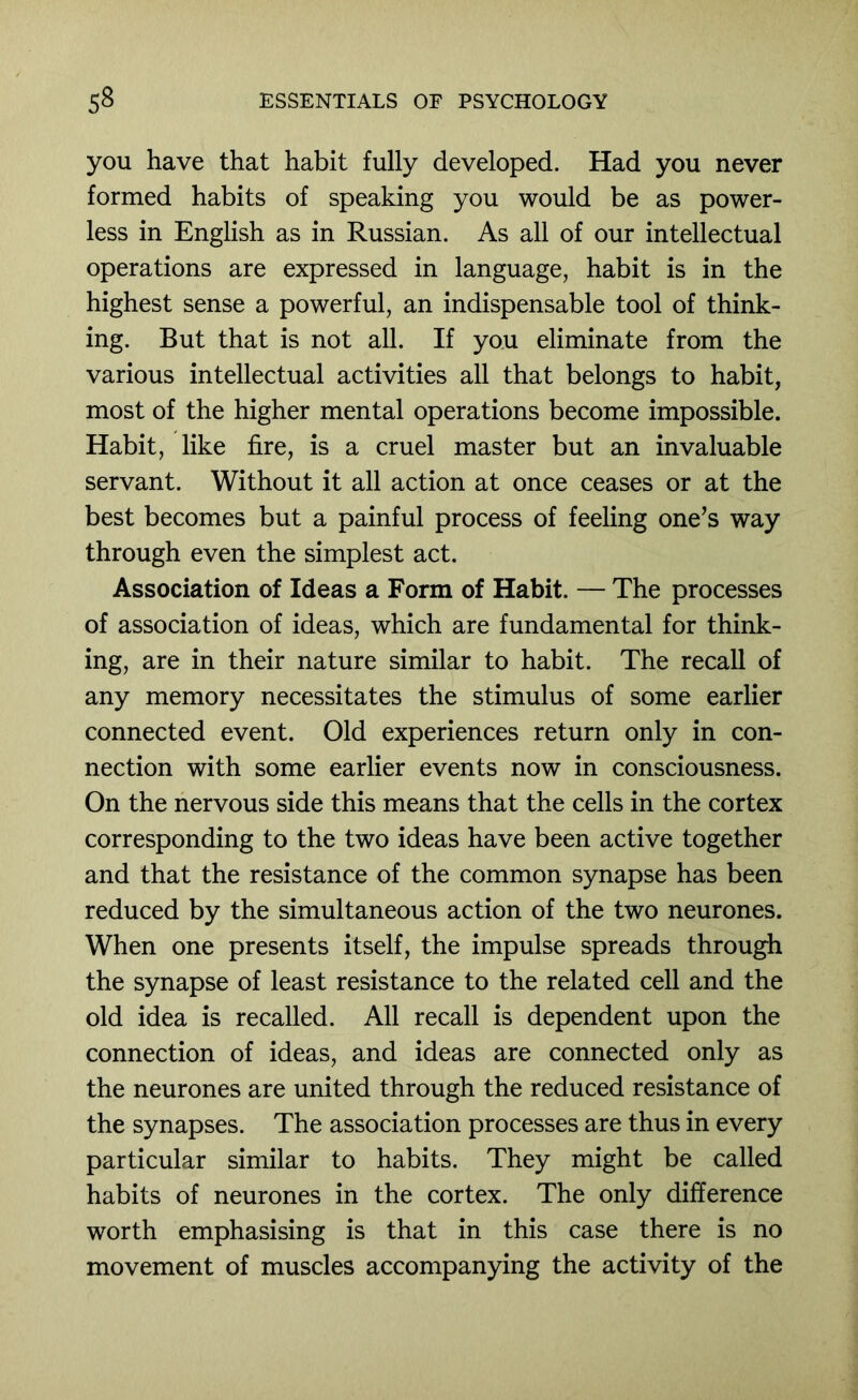 you have that habit fully developed. Had you never formed habits of speaking you would be as power- less in English as in Russian. As all of our intellectual operations are expressed in language, habit is in the highest sense a powerful, an indispensable tool of think- ing. But that is not all. If you eliminate from the various intellectual activities all that belongs to habit, most of the higher mental operations become impossible. Habit, like fire, is a cruel master but an invaluable servant. Without it all action at once ceases or at the best becomes but a painful process of feeling one’s way through even the simplest act. Association of Ideas a Form of Habit. — The processes of association of ideas, which are fundamental for think- ing, are in their nature similar to habit. The recall of any memory necessitates the stimulus of some earlier connected event. Old experiences return only in con- nection with some earlier events now in consciousness. On the nervous side this means that the cells in the cortex corresponding to the two ideas have been active together and that the resistance of the common synapse has been reduced by the simultaneous action of the two neurones. When one presents itself, the impulse spreads through the synapse of least resistance to the related cell and the old idea is recalled. All recall is dependent upon the connection of ideas, and ideas are connected only as the neurones are united through the reduced resistance of the synapses. The association processes are thus in every particular similar to habits. They might be called habits of neurones in the cortex. The only difference worth emphasising is that in this case there is no movement of muscles accompanying the activity of the