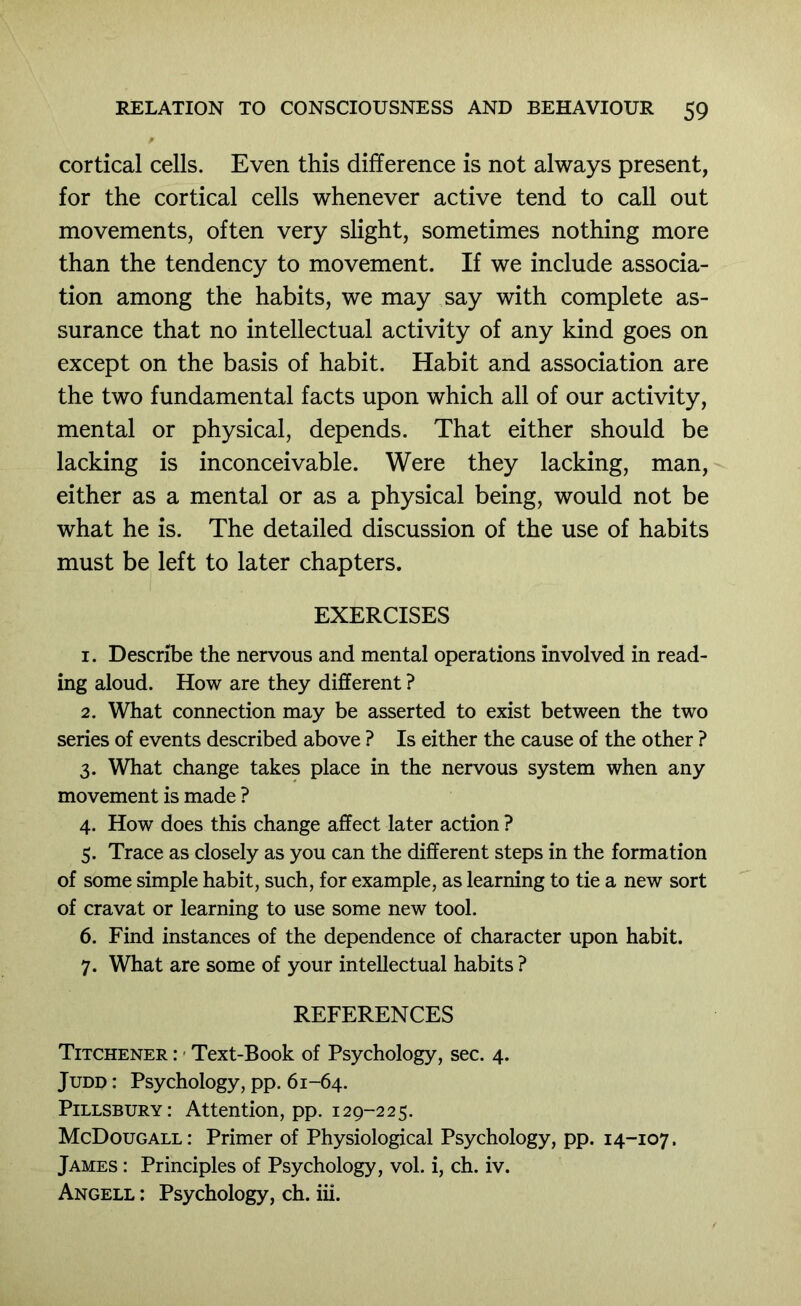 cortical cells. Even this difference is not always present, for the cortical cells whenever active tend to call out movements, often very slight, sometimes nothing more than the tendency to movement. If we include associa- tion among the habits, we may say with complete as- surance that no intellectual activity of any kind goes on except on the basis of habit. Habit and association are the two fundamental facts upon which all of our activity, mental or physical, depends. That either should be lacking is inconceivable. Were they lacking, man, either as a mental or as a physical being, would not be what he is. The detailed discussion of the use of habits must be left to later chapters. EXERCISES 1. Describe the nervous and mental operations involved in read- ing aloud. How are they different ? 2. What connection may be asserted to exist between the two series of events described above ? Is either the cause of the other ? 3. What change takes place in the nervous system when any movement is made ? 4. How does this change affect later action ? 5. Trace as closely as you can the different steps in the formation of some simple habit, such, for example, as learning to tie a new sort of cravat or learning to use some new tool. 6. Find instances of the dependence of character upon habit. 7. What are some of your intellectual habits ? REFERENCES Titchener : < Text-Book of Psychology, sec. 4. Judd : Psychology, pp. 61-64. Pillsbury: Attention, pp. 129-225. McDougall: Primer of Physiological Psychology, pp. 14-107. James : Principles of Psychology, vol. i, ch. iv. Angell : Psychology, ch. iii.