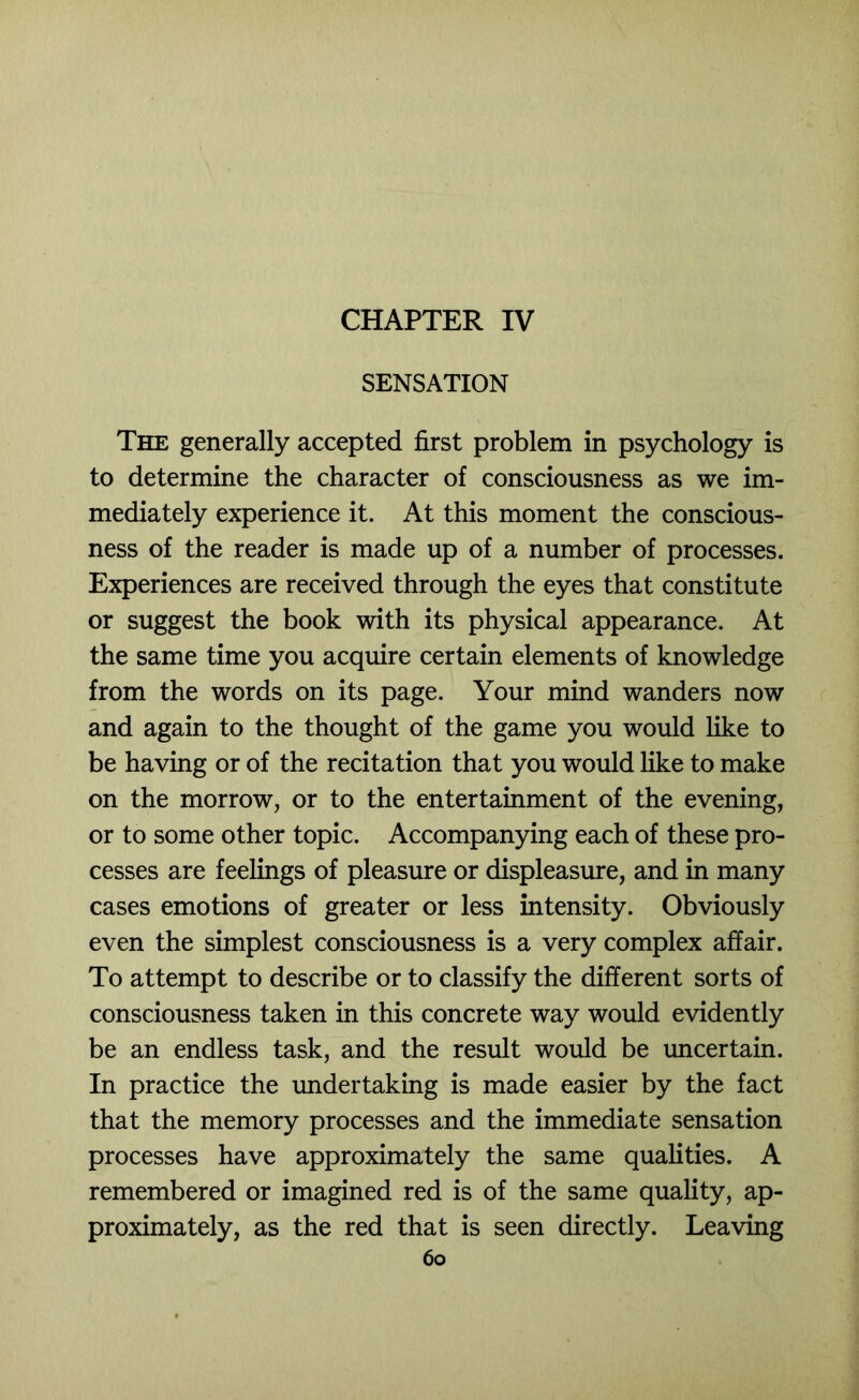 SENSATION The generally accepted first problem in psychology is to determine the character of consciousness as we im- mediately experience it. At this moment the conscious- ness of the reader is made up of a number of processes. Experiences are received through the eyes that constitute or suggest the book with its physical appearance. At the same time you acquire certain elements of knowledge from the words on its page. Your mind wanders now and again to the thought of the game you would like to be having or of the recitation that you would like to make on the morrow, or to the entertainment of the evening, or to some other topic. Accompanying each of these pro- cesses are feelings of pleasure or displeasure, and in many cases emotions of greater or less intensity. Obviously even the simplest consciousness is a very complex affair. To attempt to describe or to classify the different sorts of consciousness taken in this concrete way would evidently be an endless task, and the result would be uncertain. In practice the rmdertaking is made easier by the fact that the memory processes and the immediate sensation processes have approximately the same qualities. A remembered or imagined red is of the same quality, ap- proximately, as the red that is seen directly. Leaving 6o