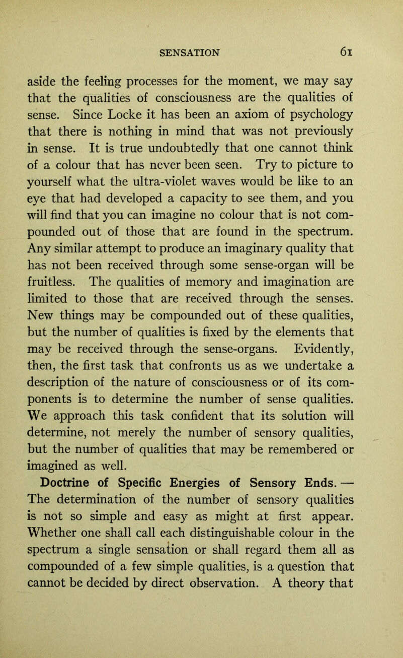 aside the feeling processes for the moment, we may say that the qualities of consciousness are the qualities of sense. Since Locke it has been an axiom of psychology that there is nothing in mind that was not previously in sense. It is true undoubtedly that one cannot think of a colour that has never been seen. Try to picture to yourself what the ultra-violet waves would be like to an eye that had developed a capacity to see them, and you will find that you can imagine no colour that is not com- poimded out of those that are found in the spectrum. Any similar attempt to produce an imaginary quality that has not been received through some sense-organ will be fruitless. The qualities of memory and imagination are limited to those that are received through the senses. New things may be compounded out of these qualities, but the number of qualities is fixed by the elements that may be received through the sense-organs. Evidently, then, the first task that confronts us as we undertake a description of the nature of consciousness or of its com- ponents is to determine the number of sense qualities. We approach this task confident that its solution will determine, not merely the number of sensory qualities, but the number of qualities that may be remembered or imagined as well. Doctrine of Specific Energies of Sensory Ends. — The determination of the number of sensory qualities is not so simple and easy as might at first appear. Whether one shall call each distinguishable colour in the spectrum a single sensation or shall regard them all as compounded of a few simple qualities, is a question that cannot be decided by direct observation. A theory that