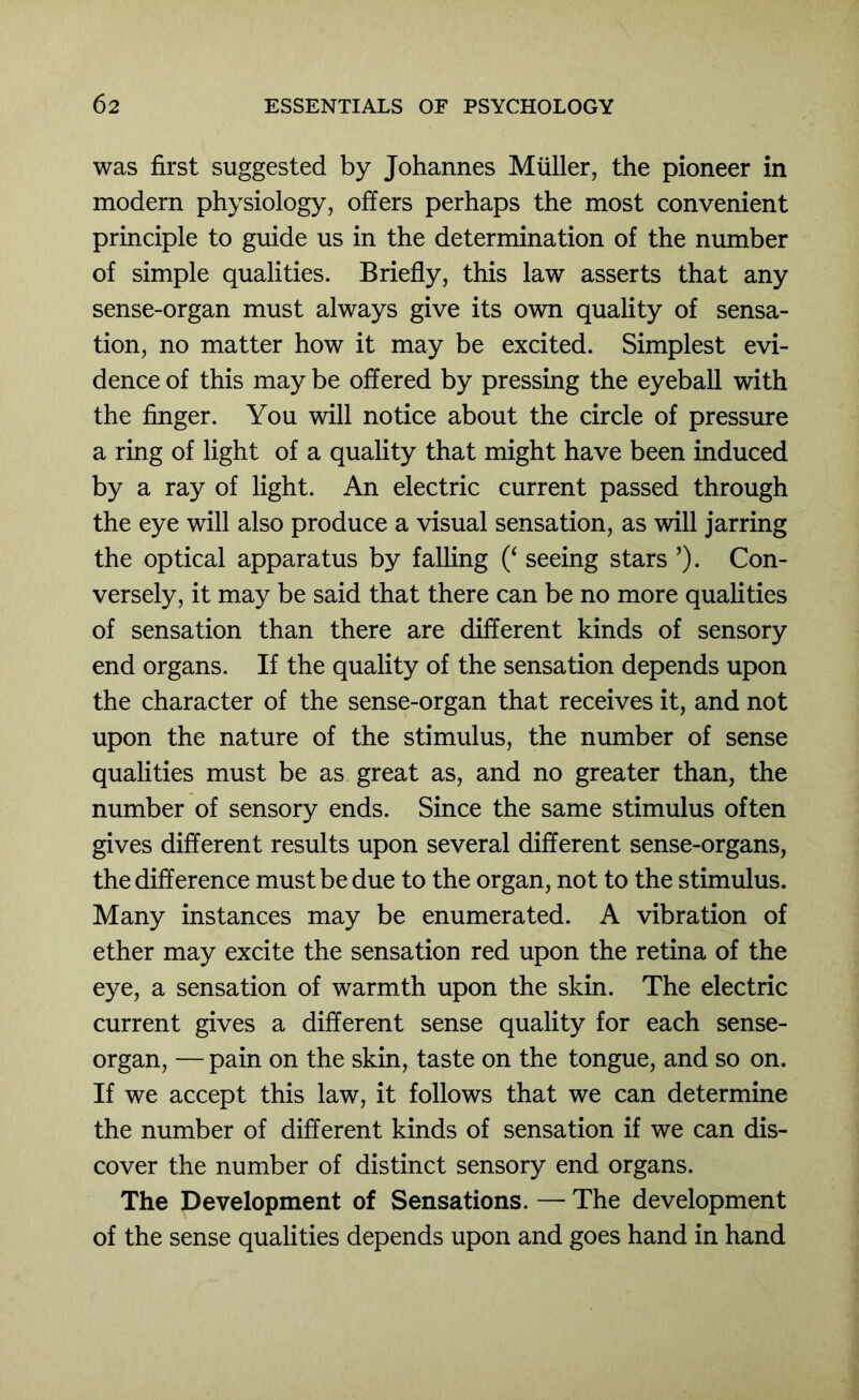 was first suggested by Johannes Muller, the pioneer in modern physiology, offers perhaps the most convenient principle to guide us in the determination of the number of simple qualities. Briefly, this law asserts that any sense-organ must always give its own quality of sensa- tion, no matter how it may be excited. Simplest evi- dence of this may be offered by pressing the eyeball with the finger. You will notice about the circle of pressure a ring of light of a quality that might have been induced by a ray of light. An electric current passed through the eye will also produce a visual sensation, as will jarring the optical apparatus by falling seeing stars ’)• Con- versely, it may be said that there can be no more qualities of sensation than there are different kinds of sensory end organs. If the quality of the sensation depends upon the character of the sense-organ that receives it, and not upon the nature of the stimulus, the number of sense qualities must be as great as, and no greater than, the number of sensory ends. Since the same stimulus often gives different results upon several different sense-organs, the difference must be due to the organ, not to the stimulus. Many instances may be enumerated. A vibration of ether may excite the sensation red upon the retina of the eye, a sensation of warmth upon the skin. The electric current gives a different sense quality for each sense- organ, — pain on the skin, taste on the tongue, and so on. If we accept this law, it follows that we can determine the number of different kinds of sensation if we can dis- cover the number of distinct sensory end organs. The Development of Sensations. — The development of the sense qualities depends upon and goes hand in hand