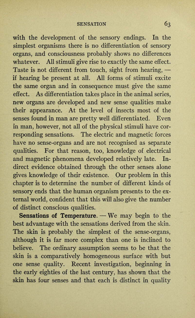 with the development of the sensory endings. In the simplest organisms there is no differentiation of sensory organs, and consciousness probably shows no differences whatever. All stimuli give rise to exactly the same effect. Taste is not different from touch, sight from hearing, — if hearing be present at all. All forms of stimuli excite the same organ and in consequence must give the same effect. As differentiation takes place in the animal series, new organs are developed and new sense qualities make their appearance. At the level of insects most of the senses foimd in man are pretty well differentiated. Even in man, however, not all of the physical stimuli have cor- responding sensations. The electric and magnetic forces have no sense-organs and are not recognised as separate qualities. For that reason, too, knowledge of electrical and magnetic phenomena developed relatively late. In- direct evidence obtained through the other senses alone gives knowledge of their existence. Our problem in this chapter is to determine the number of different kinds of sensory ends that the human organism presents to the ex- ternal world, confident that this will also give the number of distinct conscious qualities. Sensations of Temperature. — We may begin to the best advantage with the sensations derived from the skin. The skin is probably the simplest of the sense-organs, although it is far more complex than one is inclined to believe. The ordinary assumption seems to be that the skin is a comparatively homogeneous surface with but one sense quality. Recent investigation, beginning in the early eighties of the last century, has shown that the skin has four senses and that each is distinct in quality