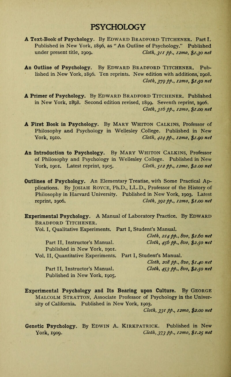PSYCHOLOGY A Text-Book of Psychology. By Edward Bradford Titchener. Part I. Published in New York, 1896, as “An Outline of Psychology.” Published under present title, 1909. Cloth, jii pp., i2tno, $/.jo net An Outline of Psychology. By Edward Bradford Titchener. Pub- lished in New York, 1896. Ten reprints. New edition with additions,1908. Cloth, J79 pp., i2mo, $r.^o net A Primer of Psychology. By Edward Bradford Titchener. Published in New York, 1898. Second edition revised, 1899. Seventh reprint, 1906. Cloth, jr6 pp., i2mo, $r.oo net A First Book in Psychology. By Mary Whiton Calkins, Professor of Philosophy and Psychology in Wellesley College. Published in New York, 1910. Cloth, 424pp., i2mo, $J.go net An Introduction to Psychology. By Mary Whiton Calkins, Professor of Philosophy and Psychology in Wellesley College. Published in New York, 1901. Latest reprint, 1905. Cloth, 512 pp., i2mo, $2.00 net Outlines of Psychology. An Elementary Treatise, with Some Practical Ap- plications. By JpsiAH Royce, Ph.D., LL.D., Professor of the History of Philosophy in Harvard University. Published in New York, 1903. Latest reprint, 1906. Cloth, jg2pp., J2mo, $r.oo net Experimental Psychology. A Manual of Laboratory Practice. By Edward Bradford Titchener. Vol. I, Qualitative Experiments. Part I, Student’s Manual. Cloth, 214pp., 8vo, $1.60 net Part II, Instructor’s Manual. Cloth, 4^6pp., 8vo, $2.^0 net Published in New York, 1901. Vol. II, Quantitative Experiments. Part I, Student’s Manual. Cloth, 208pp., 8vo, $1.40 net Part II, Instructor’s Manual. Cloth, 453 pp., 8vo, $2.30 net Published in New York, 1905. Experimental Psychology and Its Bearing upon Culture. By George Malcolm Stratton, Associate Professor of Psychology in the Univer- sity of California. Published in New York, 1903. Cloth, 331 pp., i2mo, $2.00 net Genetic Psychology. By Edwin A. Kirkpatrick. Published in New