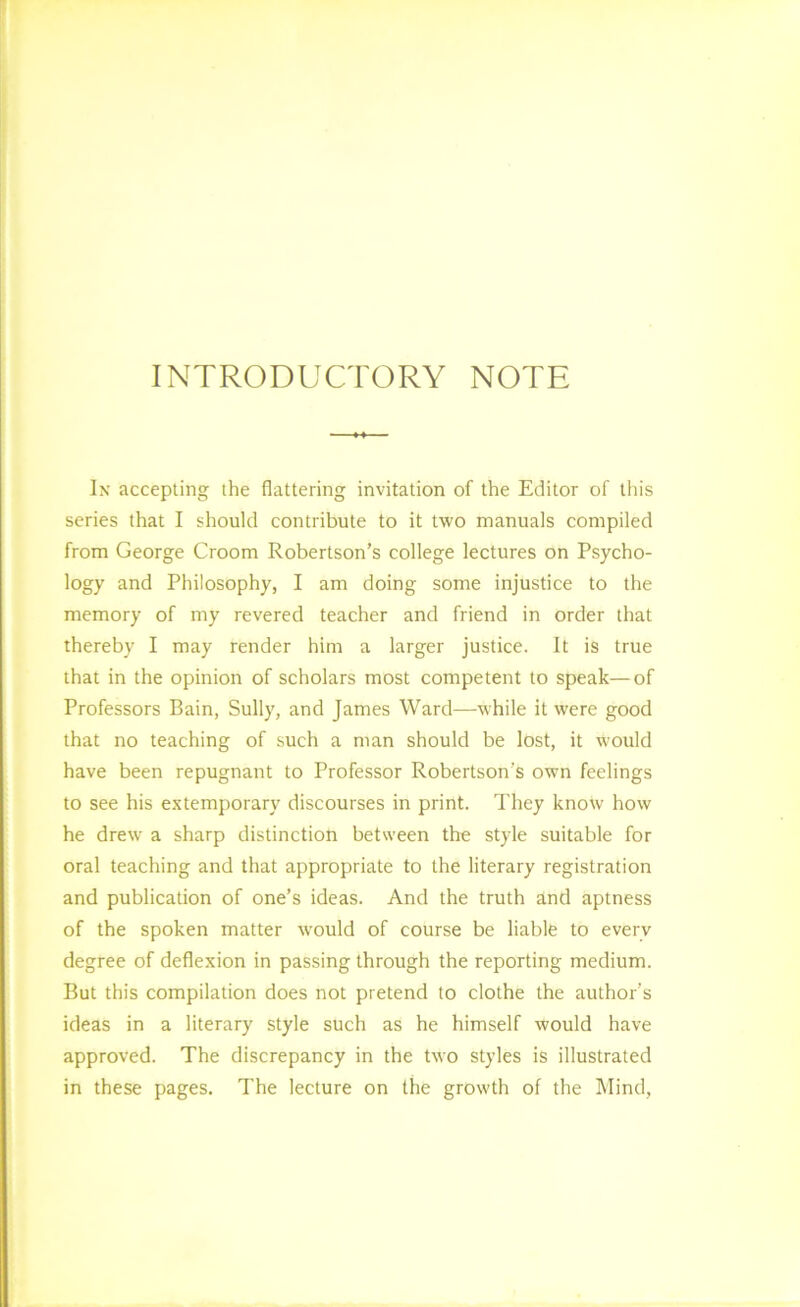 INTRODUCTORY NOTE Ix accepting the flattering invitation of the Editor of this series that I should contribute to it two manuals compiled from George Groom Robertson’s college lectures on Psycho- logy and Philosophy, I am doing some injustice to the memory of my revered teacher and friend in order that thereby I may render him a larger justice. It is true that in the opinion of scholars most competent to speak—of Professors Bain, Sully, and James Ward—while it were good that no teaching of such a man should be lost, it would have been repugnant to Professor Robertson’s own feelings to see his extemporary discourses in print. They know how he drew a sharp distinction between the style suitable for oral teaching and that appropriate to the literary registration and publication of one’s ideas. And the truth and aptness of the spoken matter would of course be liable to every degree of deflexion in passing through the reporting medium. But this compilation does not pretend to clothe the author’s ideas in a literary style such as he himself would have approved. The discrepancy in the two styles is illustrated in these pages. The lecture on the growth of the Mind,