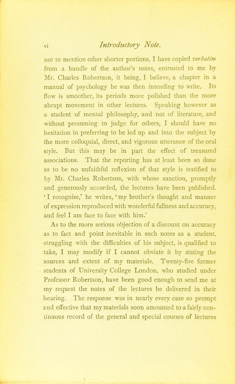 not to mention other shorter portions, I have copied verbatim from a bundle of the author’s notes, entrusted to me by Mr. Charles Robertson, it being, I believe, a chapter in a manual of psychology he was then intending to write. Its flow is smoother, its periods more polished than the more abrupt movement in other lectures. Speaking how'ever as a student of mental philosophy, and not of literature, and without presuming to judge for others, I should have no hesitation in preferring to be led up and into the subject by the more colloquial, direct, and vigorous utterance of the oral style. But this may be in part the effect of treasured associations. That the reporting has at least been so done as to be no unfaithful reflexion of that style is testified to by Ml’. Charles Robertson, with whose sanction, promptly and generously accorded, the lectures have been published. ‘ I recognise,’ he writes, ‘ my brother’s thought and manner of expression reproduced with w^onderful fullness and accuracy, and feel I am face to face with him.’ As to the more serious objection of a discount on accuracy as to fact and point inevitable in such notes as a student, struggling with the difficulties of his subject, is qualified to take, I may modify if I cannot obviate it by stating the sources and extent of my materials. Twenty-five former students of University College London, who studied under Professor Robertson, have been good enough to send me at my request the notes of the lectures he delivered in their hearing. The response was in nearly every case so prompt and effective that my materials soon amounted to a fairly con- tinuous record of the general and special courses of lectures