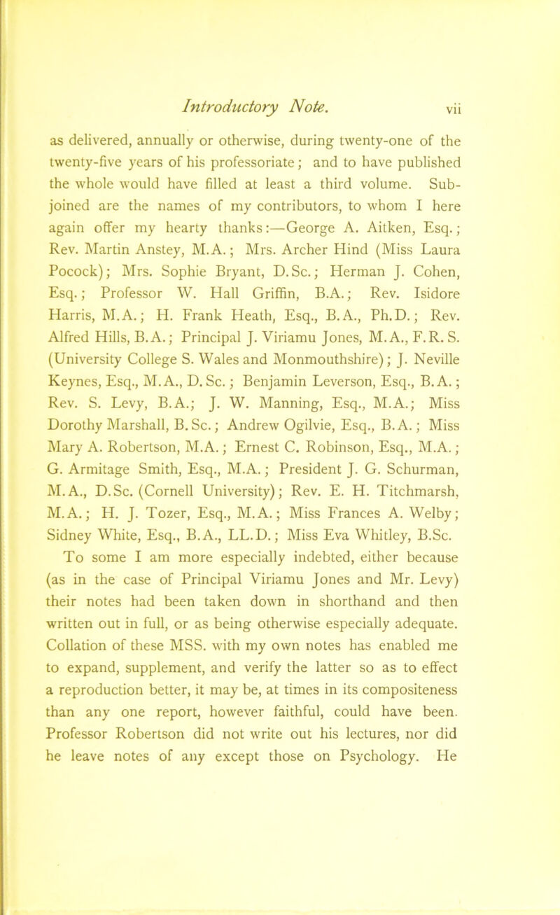 as delivered, annually or otherwise, during twenty-one of the twenty-five years of his professoriate; and to have published the whole would have filled at least a third volume. Sub- joined are the names of my contributors, to whom I here again offer my hearty thanks:—George A. Aitken, Esq.; Rev. Martin Anstey, M.A.; Mrs. Archer Hind (Miss Laura Pocock); Mrs. Sophie Bryant, D.Sc.; Herman J. Cohen, Esq.; Professor W. Hall Griffin, B.A.; Rev. Isidore Harris, M.A.; H. Frank Heath, Esq., B.A., Ph.D.; Rev. Alfred Hills, B.A.; Principal J. Viriamu Jones, M.A., F.R. S. (University College S. Wales and Monmouthshire); J. Neville Keynes, Esq., M.A., D. Sc.; Benjamin Leverson, Esq., B.A.; Rev. S. Levy, B.A.; J. W. Manning, Esq., M.A.; Miss Dorothy Marshall, B. Sc.; Andrew Ogilvie, Esq., B.A.; Miss Mary A. Robertson, M.A.; Ernest C. Robinson, Esq., M.A. ; G. Armitage Smith, Esq., M.A.; President J. G. Schurman, M.A., D.Sc. (Cornell University); Rev. E. H. Titchmarsh, M.A.; H. J. Tozer, Esq., M.A.; Miss Frances A. Welby; Sidney White, Esq., B.A., LL.D.; Miss Eva Whitley, B.Sc. To some I am more especially indebted, either because (as in the case of Principal Viriamu Jones and Mr. Levy) their notes had been taken down in shorthand and then written out in full, or as being otherwise especially adequate. Collation of these MSS. with my own notes has enabled me to expand, supplement, and verify the latter so as to effect a reproduction better, it may be, at times in its compositeness than any one report, however faithful, could have been. Professor Robertson did not write out his lectures, nor did he leave notes of any except those on Psychology. He