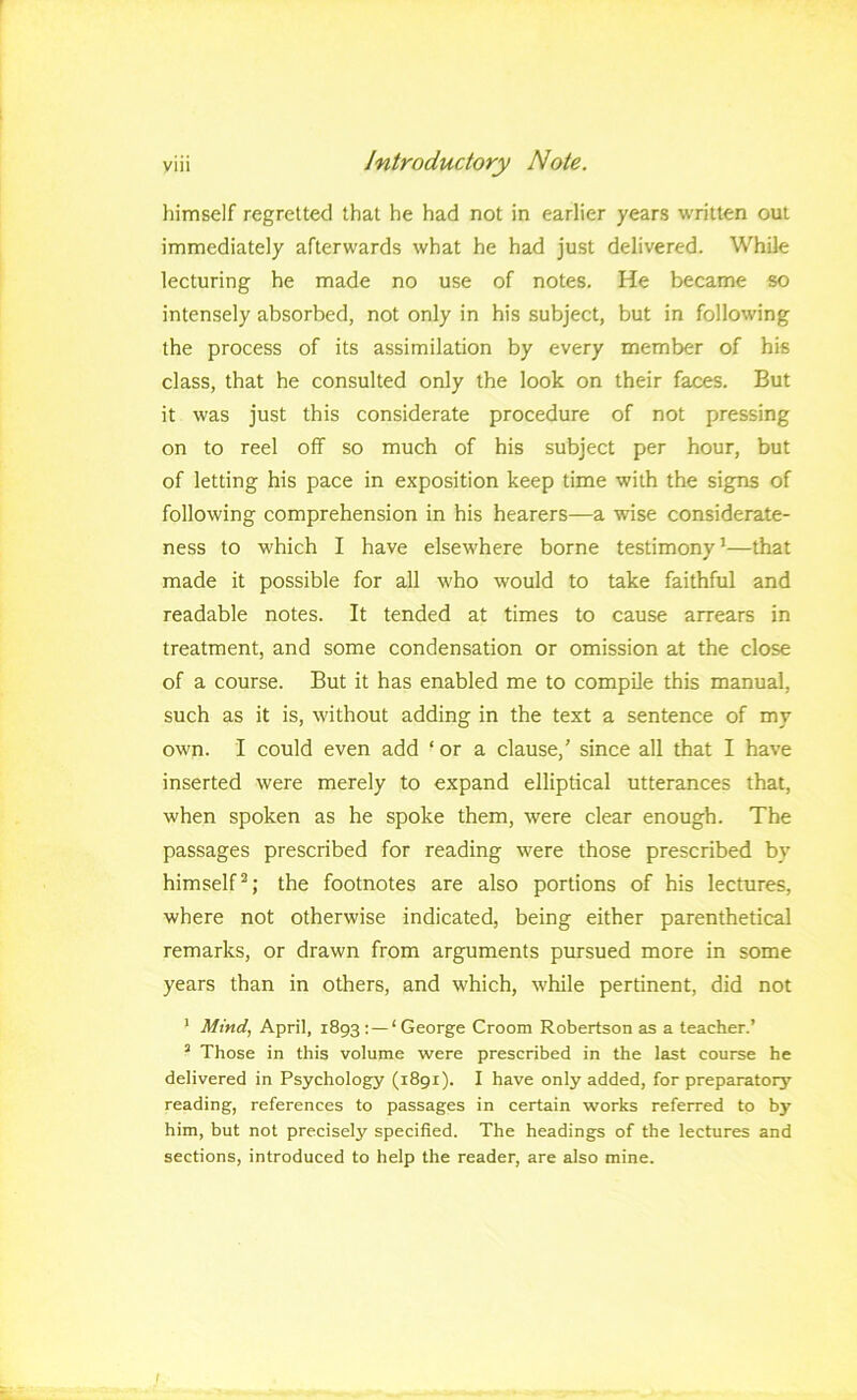 himself regretted that he had not in earlier years written out immediately afterwards what he had just delivered. While lecturing he made no use of notes. He became so intensely absorbed, not only in his subject, but in following the process of its assimilation by every member of his class, that he consulted only the look on their faces. But it was just this considerate procedure of not pressing on to reel off so much of his subject per hour, but of letting his pace in exposition keep time with the signs of following comprehension in his hearers—a wise considerate- ness to which I have elsewhere borne testimony’—that made it possible for all who would to take faithful and readable notes. It tended at times to cause arrears in treatment, and some condensation or omission at the close of a course. But it has enabled me to compile this manual, such as it is, without adding in the text a sentence of my own. I could even add ‘ or a clause,’ since all that I have inserted were merely to expand elliptical utterances that, when spoken as he spoke them, were clear enough. The passages prescribed for reading were those prescribed by himself^; the footnotes are also portions of his lectures, where not otherwise indicated, being either parenthetical remarks, or drawn from arguments pursued more in some years than in others, and which, while pertinent, did not * Mind, April, 1893 ;—‘ George Groom Robertson as a teacher.’ ’ Those in this volume were prescribed in the last course he delivered in Psychology (1891). I have only added, for preparatory reading, references to passages in certain works referred to by him, but not precisely specified. The headings of the lectures and sections, introduced to help the reader, are also mine. (