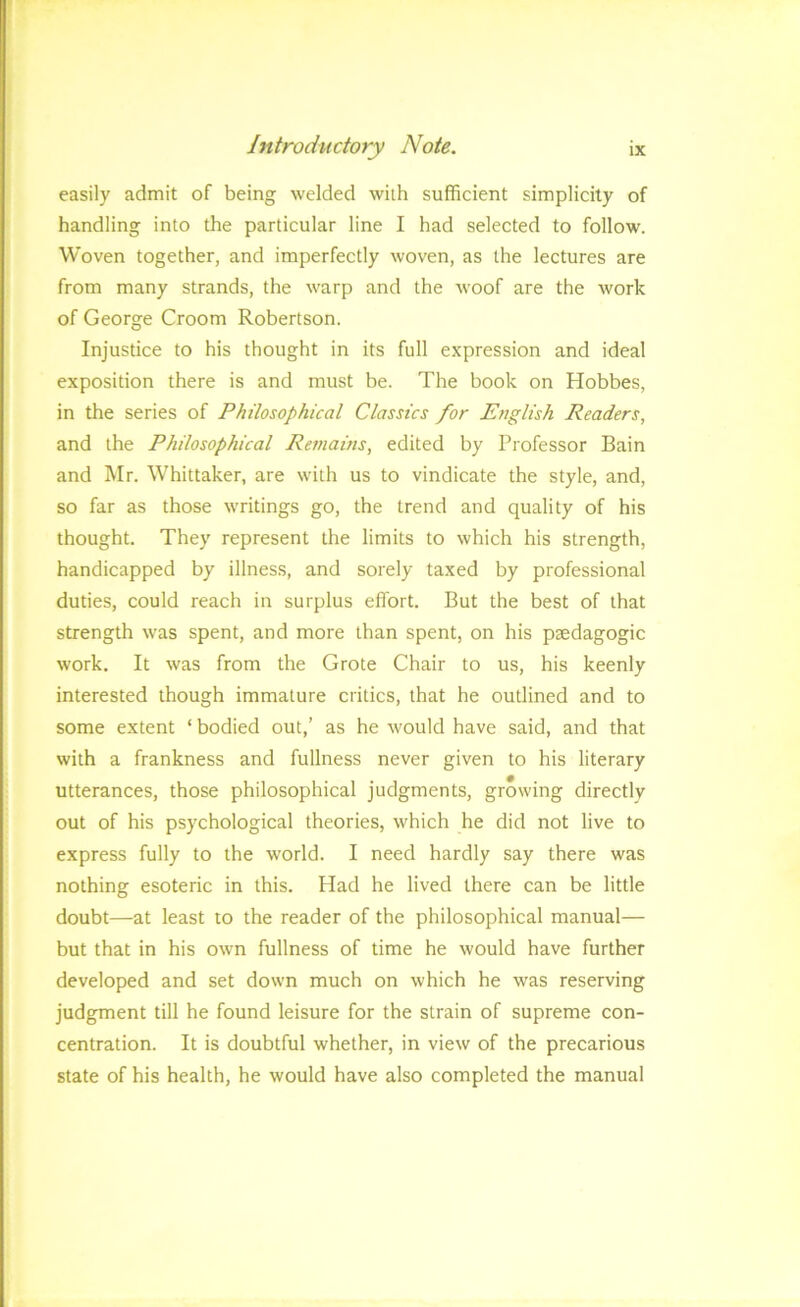 easily admit of being welded with sufficient simplicity of handling into the particular line I had selected to follow. Woven together, and imperfectly woven, as the lectures are from many strands, the warp and the woof are the work of George Groom Robertson. Injustice to his thought in its full expression and ideal exposition there is and must be. The book on Hobbes, in the series of Philosophical Classics for English Readers, and the Philosophical Remains, edited by Professor Bain and Mr. Whittaker, are with us to vindicate the style, and, so far as those writings go, the trend and quality of his thought. They represent the limits to which his strength, handicapped by illness, and sorely taxed by professional duties, could reach in surplus effort. But the best of that strength was spent, and more than spent, on his paedagogic work. It was from the Grote Chair to us, his keenly interested though immature critics, that he outlined and to some extent ‘ bodied out,’ as he would have said, and that with a frankness and fullness never given to his literary utterances, those philosophical judgments, growing directly out of his psychological theories, which he did not live to express fully to the world. I need hardly say there was nothing esoteric in this. Had he lived there can be little doubt—at least to the reader of the philosophical manual— but that in his own fullness of time he would have further developed and set down much on which he was reserving judgment till he found leisure for the strain of supreme con- centration. It is doubtful whether, in view of the precarious state of his health, he would have also completed the manual