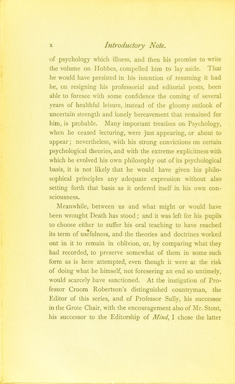of psychology which illness, and then his promise to write the volume on Hobbes, compelled him to lay aside. That he would have persisted in his intention of resuming it had he, on resigning his professorial and editorial posts, been able to foresee with some confidence the coming of several years of healthful leisure, instead of the gloomy outlook of uncertain strength and lonely bereavement that remained for him, is probable. Many important treatises on Psychology, when he ceased lecturing, were just appearing, or about to appear; nevertheless, with his strong convictions on certain psychological theories, and with the extreme explicitness with which he evolved his own philosophy out of its psychological basis, it is not likely that he would have given his philo- sophical principles any adequate expression without also setting forth that basis as it ordered itself in his own con- sciousness. Meanwhile, between us and what might or would have been wrought Death has stood; and it was left for his pupils to choose either to suffer his oral teaching to have reached its term of usefulness, and the theories and doctrines worked out in it to remain in oblivion, or, by comparing what they had recorded, to preserve somewhat of them in some such form as is here attempted, even though it were at the risk of doing what he himself, not foreseeing an end so untimely, would scarcely have sanctioned. At the instigation of Pro- fessor Croom Robertson’s distinguished countryman, the Editor of this series, and of Professor Sully, his successor in the Grote Chair, with the encouragement also of Mr. Stout, his successor to the Editorship of Mind, I chose the latter