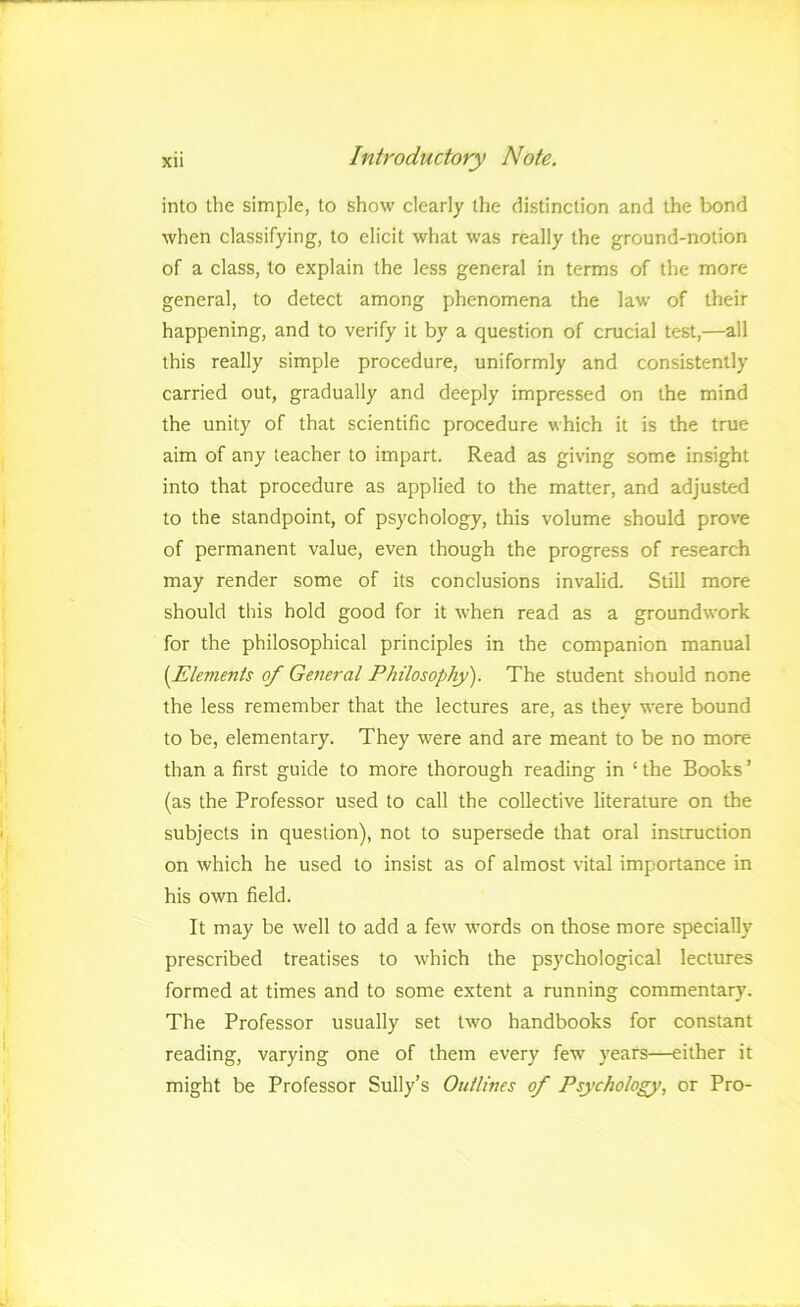 into the simple, to show clearly the distinction and the bond when classifying, to elicit what was really the ground-notion of a class, to explain the less general in terms of the more general, to detect among phenomena the law of their happening, and to verify it by a question of crucial test,—all this really simple procedure, uniformly and consistently carried out, gradually and deeply impressed on the mind the unity of that scientific procedure which it is the true aim of any teacher to impart. Read as giving some insight into that procedure as applied to the matter, and adjusted to the standpoint, of psychology, this volume should prove of permanent value, even though the progress of research may render some of its conclusions invalid. Still more should this hold good for it when read as a groundwork for the philosophical principles in the companion manual {Elements of General Philosophy). The student should none the less remember that the lectures are, as they were bound to be, elementary. They were and are meant to be no more than a first guide to more thorough reading in ‘ the Books ’ (as the Professor used to call the collective literature on the subjects in question), not to supersede that oral instruction on which he used to insist as of almost vital importance in his own field. It may be well to add a few words on those more specially prescribed treatises to which the psychological lectures formed at times and to some extent a running commentary. The Professor usually set two handbooks for constant reading, varying one of them every few years—either it might be Professor Sully’s Outlines of Psychology, or Pro-