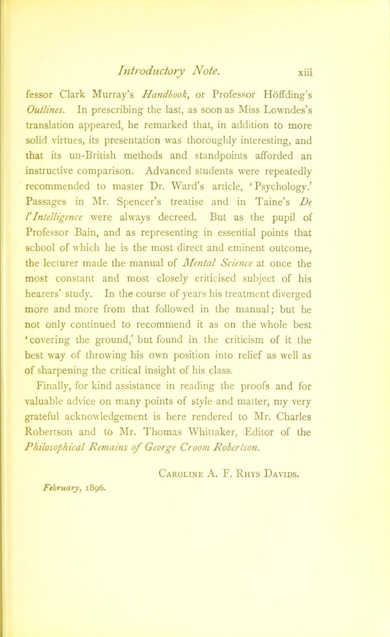 fessor Clark Murray’s Handbook, or Professor HofTding’s Outlines. In prescribing the last, as soon as Miss Lowndes’s translation appeared, he remarked that, in addition to more solid virtues, its presentation was thoroughly interesting, and that its un-British methods and standpoints afforded an instructive comparison. Advanced students were repeatedly recommended to master Dr. Ward’s article, ‘ Psychology.’ Passages in ]\Ir. Spencer’s treatise and in Taine’s De rIntelligence were always decreed. But as the pupil of Professor Bain, and as representing in essential points that school of which he is the most direct and eminent outcome, the lecturer made the manual of Menial Science at once the most constant and most closely criticised subject of his hearers’ study. In the course of years his treatment diverged more and more from that followed in the manual; but he not only continued to recommend it as on the whole best ‘covering the ground,’ but found in the criticism of it the best way of throwing his own position into relief as well as of sharpening the critical insight of his class. Finally, for kind assistance in reading the proofs and for valuable advice on many points of style and matter, my very grateful acknowledgement is here rendered to Mr. Charles Robertson and to Mr. Thomas Whittaker, Editor of the Philosophical Remams of George Groom Robertson. Caroline A. F. Rhys Davids. February, 1896.