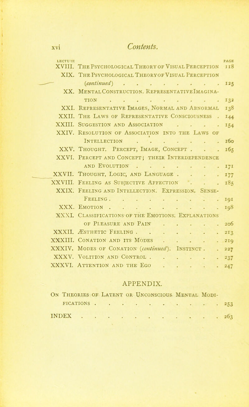 LECTUin PACE XVIII. The Psychological Theory OF Visual Perception ii8 XIX. The Psychological Theoryof Visual Perception ~ (.continued) • 125 XX. MentalConstruction. KepresentativeImagina- TION 132 XXL Representative Images, Normal AND Abnormal 138 XXII. The Laws of Representative Consciousness . 144 XXIII. Suggestion and Association . . . -154 XXIV. Resolution of Association into the Laws of « Intellection 160 XXV. Thought. Percept, Image, Concept . . .165 XXVI. Percept and Concept; their Interdependence and Evolution 171 XXVII. Thought, Logic, and Language . . . .177 XXVIII. Feeling as Subjective Affection '. . . 185 XXIX. Feeling and Intellection. Expression. Sense- Feeling 191 XXX. Emotion 198 XXXI. Classifications OF THE Emotions. Explanations of Pleasure and Pain 206 XXXII. .^Esthetic Feeling 213 XXXIII. Conation and its Modes 219 XXXIV. Modes of Conation {coniimted). Instinct . . 227 XXXV. Volition and Control 237 XXXVI. Attention and the Ego 247 APPENDIX. On Theories of Latent or Unconscious Mental Modi- fications 253 INDEX 263