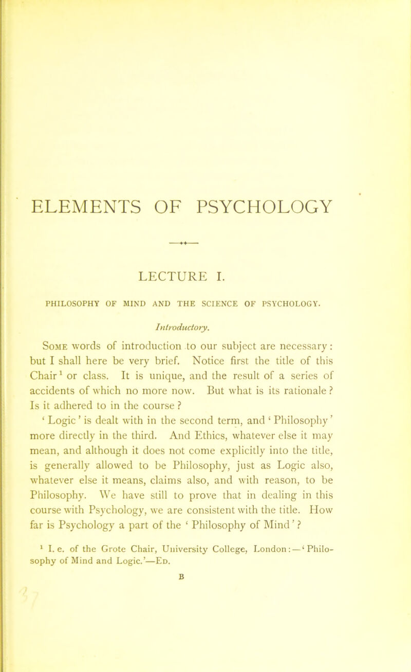 ELEMENTS OF PSYCHOLOGY LECTURE I. PHILOSOPHY OF MIND AND THE SCIENCE OF PSYCHOLOGY. hliroductory. Some words of introduction to our subject are necessary; but I shall here be very brief. Notice first the title of this Chair ^ or class. It is unique, and the result of a series of accidents of which no more now. But what is its rationale ? Is it adhered to in the course ? ‘ Logic ’ is dealt with in the second term, and ‘ Philosophy ’ more directly in the third. And Ethics, whatever else it may mean, and although it does not come explicitly into the title, is generally allowed to be Philosophy, just as Logic also, whatever else it means, claims also, and with reason, to be Philosophy. We have still to prove that in dealing in this course with Psychology, we are consistent with the title. How far is Psychology a part of the ‘ Philosophy of Mind ’ ? * I. e. of the Grote Chair, University College, London: — ‘Philo- sophy of Mind and Logic.’—Ed. B