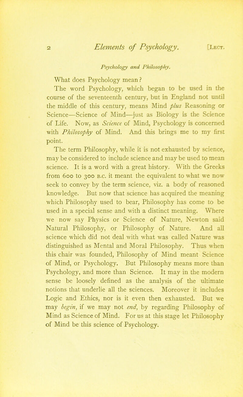 Psychology and Philosophy. What does Psychology mean ? The word Psychology, which began to be used in the course of the seventeenth century, but in England not until the middle of this century, means Mind plus Reasoning or Science—Science of Mind—^just as Biology is the Science of Life. Now, as Sciefice of Mind, Psychology is concerned with Philosophy of Mind. And this brings me to my first point. The term Philosophy, while it is not exhausted by science, may be considered to include science and may be used to mean science. It is a word with a great history. With the Greeks from 600 to 300 B.c. it meant the equivalent to what w'e now seek to convey by the term science, viz. a body of reasoned knowledge. But now that science has acquired the meaning which Philosophy used to bear. Philosophy has come to be used in a special sense and with a distinct meaning. Where we now say Physics or Science of Nature, Newton said Natural Philosophy, or Philosophy of Nature. And aU science which did not deal with what was called Nature was distinguished as Mental and Moral Philosophy. Thus when this chair was founded. Philosophy of Mind meant Science of Mind, or Psychology. But Philosophy means more than Psychology, and more than Science. It may in the modern sense be loosely defined as the analysis of the ultimate notions that underlie all the sciences. Moreover it includes Logic and Ethics, nor is it even then exhausted. But we may begin, if we may not end, by regarding Philosophy of Mind as Science of Mind. For us at this stage let Philosophy of Mind be this science of Psychology.