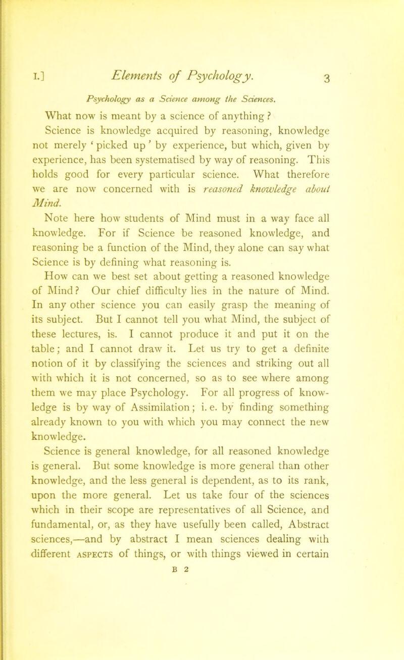 Psychology as a Science among the Sciences. What now is meant by a science of anything ? Science is knowledge acquired by reasoning, knowledge not merely ‘ picked up ’ by experience, but which, given by experience, has been systematised by way of reasoning. This holds good for every particular science. What therefore we are now concerned with is reasoned knowledge about Mind. Note here how students of Mind must in a way face all knowledge. For if Science be reasoned knowledge, and reasoning be a function of the Mind, they alone can say what Science is by defining what reasoning is. How can we best set about getting a reasoned knowledge of Mind} Our chief difficulty lies in the nature of Mind. In any other science you can easily grasp the meaning of its subject. But I cannot tell you what Mind, the subject of these lectures, is. I cannot produce it and put it on the table; and I cannot draw it. Let us try to get a definite notion of it by classifying the sciences and striking out all with which it is not concerned, so as to see where among them we may place Psychology. For all progress of know- ledge is by way of Assimilation; i. e. by finding something already known to you with which you may connect the new knowledge. Science is general knowledge, for all reasoned knowledge is general. But some knowledge is more general than other knowledge, and the less general is dependent, as to its rank, upon the more general. Let us take four of the sciences which in their scope are representatives of all Science, and fundamental, or, as they have usefully been called. Abstract sciences,—and by abstract I mean sciences dealing with different aspects of things, or with things viewed in certain B 2
