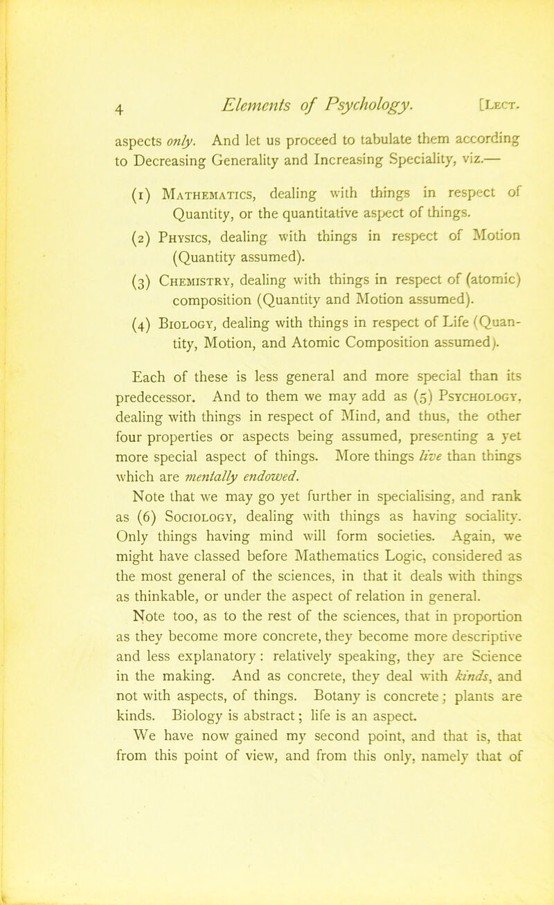 aspects only. And let us proceed to tabulate them according to Decreasing Generality and Increasing Speciality, viz.— (1) Mathematics, dealing with things in respect of Quantity, or the quantitative asjiect of things. (2) Physics, dealing with things in respect of Motion (Quantity assumed). (3) Chemistry, dealing with things in respect of (atomic) composition (Quantity and Motion assumed). (4) Biology, dealing with things in respect of Life (Quan- tity, Motion, and Atomic Composition assumed). Each of these is less general and more special than its predecessor. And to them we may add as (5) Psychology, dealing with things in respect of Mind, and thus, the other four properties or aspects being assumed, presenting a yet more special aspect of things. More things live than things which are mentally endowed. Note that we may go yet further in specialising, and rank as (6) Sociology, dealing with things as having sociality. Only things having mind will form societies. Again, we might have classed before Mathematics Logic, considered as the most general of the sciences, in that it deals with things as thinkable, or under the aspect of relation in general. Note too, as to the rest of the sciences, that in proportion as they become more concrete, they become more descriptive and less explanatory; relatively speaking, they are Science in the making. And as concrete, they deal with kinds, and not with aspects, of things. Botany is concrete; plants are kinds. Biology is abstract; life is an aspect. We have now gained my second point, and that is, that from this point of view, and from this only, namely that of i