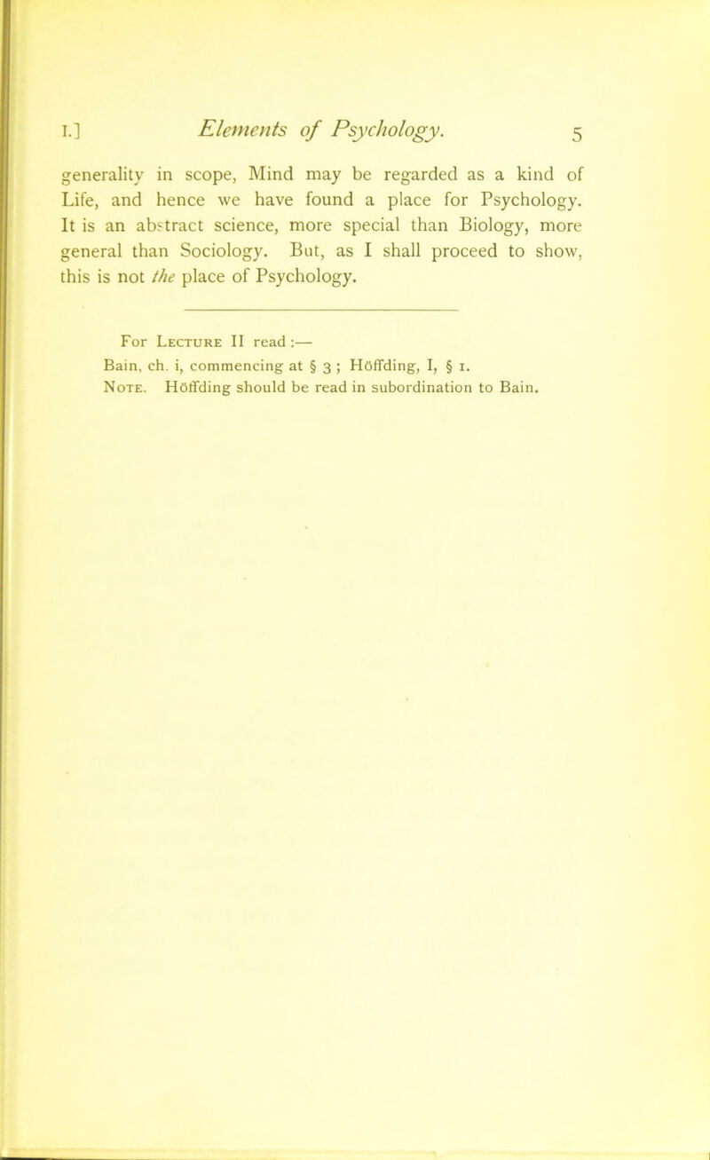 generality in scope, Mind may be regarded as a kind of Life, and hence vve have found a place for Psychology. It is an abstract science, more special than Biology, more general than Sociology. But, as I shall proceed to show, this is not the place of Psychology. For Lecture II read ;— Bain, ch. i, commencing at § 3 ; Hoffding, I, § 1. Note. Hoffding should be read in subordination to Bain.