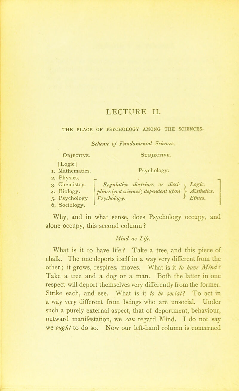 THE PLACE OF PSYCHOLOGY AMONG THE SCIENCES. Scheme of Fundamental Sciences. Objective. Subjective. [Logic] 1. Mathematics. Psychology. 2. Physics. 3. Chemistry. 4. Biology. 5. Psychology 6. Sociology. Why, and in what sense, does Psychology occupy, and alone occupy, this second column ? Mind as Life. What is it to have life? Take a tree, and this piece of chalk. The one deports itself in a way very different from the other; it grows, respires, moves. What is it to have Hindi Take a tree and a dog or a man. Both the latter in one respect will deport themselves very differently from the former. Strike each, and see. What is it to be sociall To act in a way very different from beings who are unsocial. Under such a purely external aspect, that of deportment, behaviour, outward manifestation, we can regard Mind. I do not say we ought to do so. Now our left-hand column is concerned Regulative doctrines or disci- \ Logic, plines {not sciences) dependent upon > jEsthetics. Psychology. ‘ Ethics.