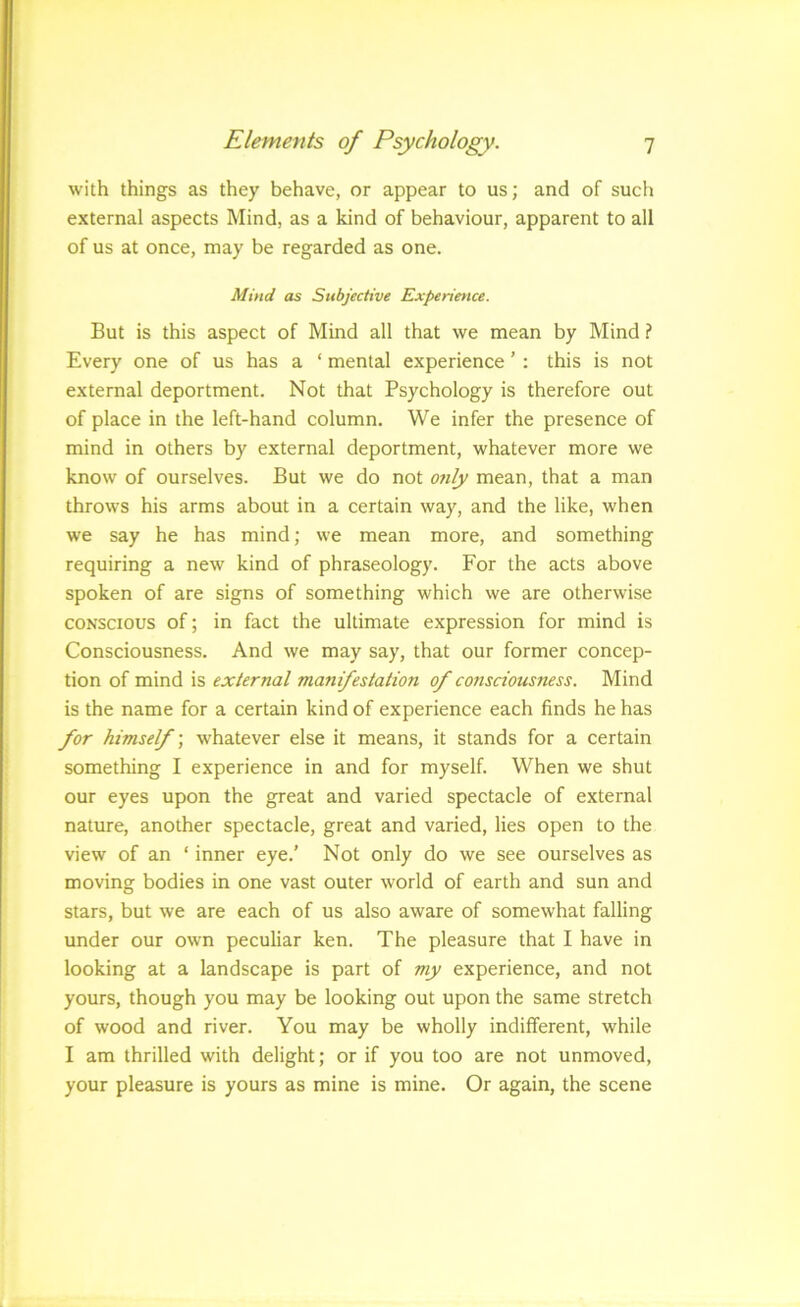 with things as they behave, or appear to us; and of such external aspects Mind, as a kind of behaviour, apparent to all of us at once, may be regarded as one. Mind as Subjective Experience. But is this aspect of Mind all that we mean by Mind ? Every one of us has a ‘ mental experience ’ : this is not external deportment. Not that Psychology is therefore out of place in the left-hand column. We infer the presence of mind in others by external deportment, whatever more we know of ourselves. But we do not otily mean, that a man throws his arms about in a certain way, and the like, when we say he has mind; we mean more, and something requiring a new kind of phraseology. For the acts above spoken of are signs of something which we are otherwise CONSCIOUS of; in fact the ultimate expression for mind is Consciousness. And we may say, that our former concep- tion of mind is external manifestation of consciousness. Mind is the name for a certain kind of experience each finds he has for himself', whatever else it means, it stands for a certain something I experience in and for myself. When we shut our eyes upon the great and varied spectacle of external nature, another spectacle, great and varied, lies open to the view of an ‘ inner eye.’ Not only do we see ourselves as moving bodies in one vast outer world of earth and sun and stars, but we are each of us also aware of somewhat falling under our own peculiar ken. The pleasure that I have in looking at a landscape is part of my experience, and not yours, though you may be looking out upon the same stretch of wood and river. You may be wholly indifferent, while I am thrilled with delight; or if you too are not unmoved, your pleasure is yours as mine is mine. Or again, the scene