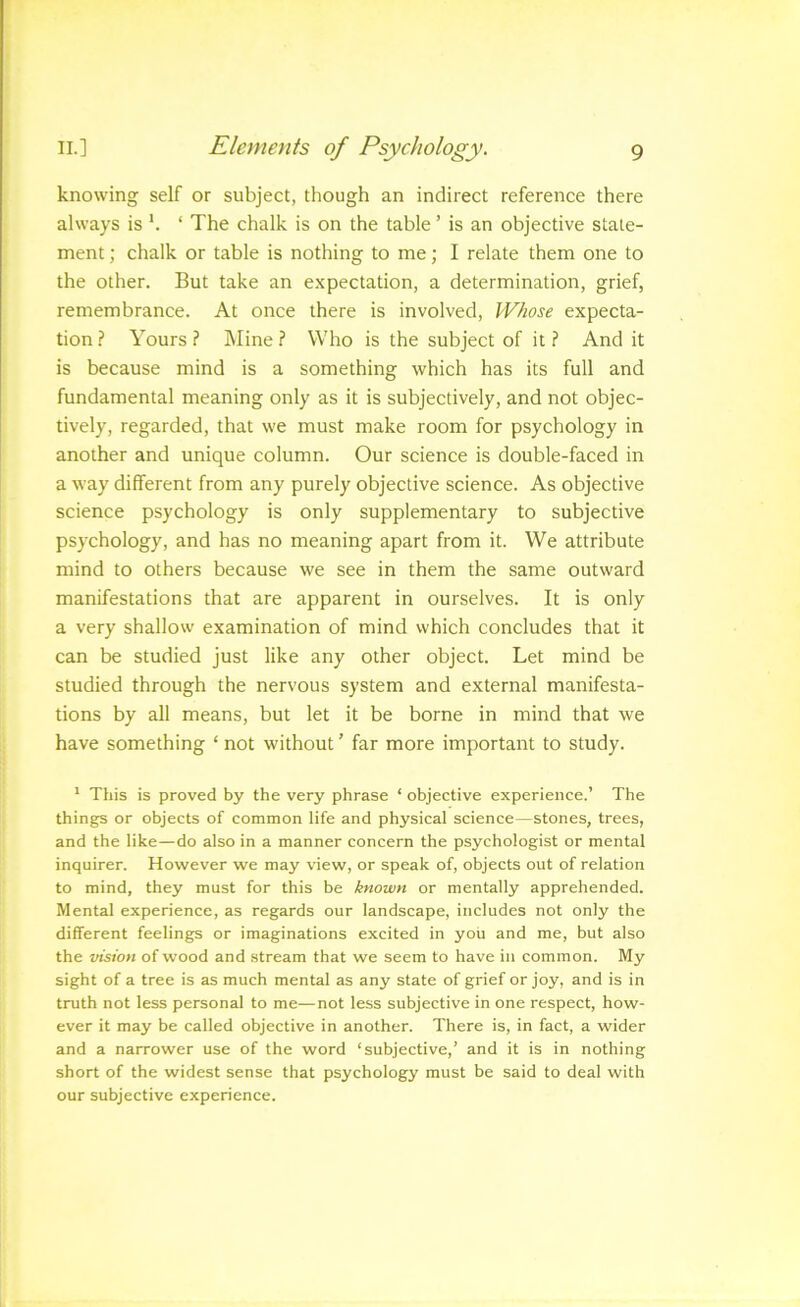 knowing self or subject, though an indirect reference there always is ‘ The chalk is on the table ’ is an objective state- ment ; chalk or table is nothing to me; I relate them one to the other. But take an expectation, a determination, grief, remembrance. At once there is involved. Whose expecta- tion .? Yours ? IMine ? Who is the subject of it ? And it is because mind is a something which has its full and fundamental meaning only as it is subjectively, and not objec- tively, regarded, that we must make room for psychology in another and unique column. Our science is double-faced in a way different from any purely objective science. As objective science psychology is only supplementary to subjective psychology, and has no meaning apart from it. We attribute mind to others because we see in them the same outward manifestations that are apparent in ourselves. It is only a very shallow examination of mind which concludes that it can be studied just like any other object. Let mind be studied through the nervous system and external manifesta- tions by all means, but let it be borne in mind that we have something ‘ not without ’ far more important to study. ’ This is proved by the very phrase ‘ objective experience.’ The things or objects of common life and physical science—stones, trees, and the like—do also in a manner concern the psychologist or mental inquirer. However we may view, or speak of, objects out of relation to mind, they must for this be known or mentally apprehended. Mental experience, as regards our landscape, includes not only the different feelings or imaginations excited in you and me, but also the vision of wood and stream that we seem to have in common. My sight of a tree is as much mental as any state of grief or joy, and is in truth not less personal to me—not less subjective in one respect, how- ever it may be called objective in another. There is, in fact, a wider and a narrower use of the word ‘subjective,’ and it is in nothing short of the widest sense that psychology must be said to deal with our subjective experience.
