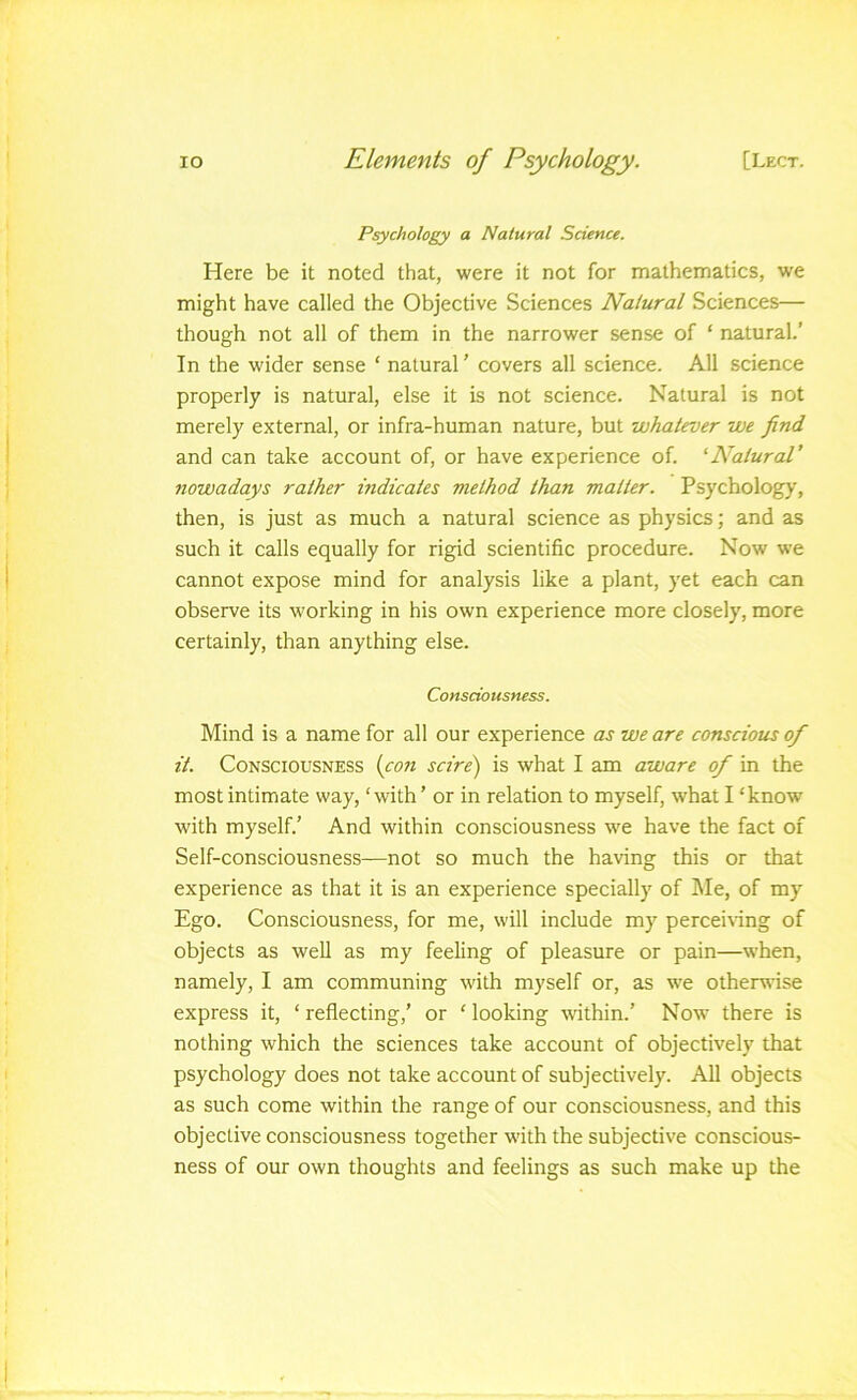 Psychology a Natural Science. Here be it noted that, were it not for mathematics, we might have called the Objective Sciences Natural Sciences— though not all of them in the narrower sense of ‘ natural.’ In the wider sense ‘ natural ’ covers all science. All science properly is natural, else it is not science. Natural is not merely external, or infra-human nature, but whatever we find and can take account of, or have experience of. 'Natural' nowadays rather indicates method than matter. Psychology, then, is just as much a natural science as physics; and as such it calls equally for rigid scientific procedure. Now we cannot expose mind for analysis like a plant, yet each can observe its working in his own experience more closely, more certainly, than anything else. Consciousness. Mind is a name for all our experience as we are conscious of it. Consciousness {con scire) is what I am aware of in the most intimate way, ‘ with ’ or in relation to myself, what I ‘ know with myself.’ And within consciousness we have the fact of Self-consciousness-—not so much the having this or that experience as that it is an experience specially of l\Ie, of my Ego. Consciousness, for me, will include my percemng of objects as well as my feeling of pleasure or pain—when, namely, I am communing with myself or, as we otherwise express it, ‘ reflecting,’ or ‘ looking within.’ Now there is nothing which the sciences take account of objectively that psychology does not take account of subjectively. All objects as such come within the range of our consciousness, and this objective consciousness together with the subjective conscious- ness of our own thoughts and feelings as such make up the