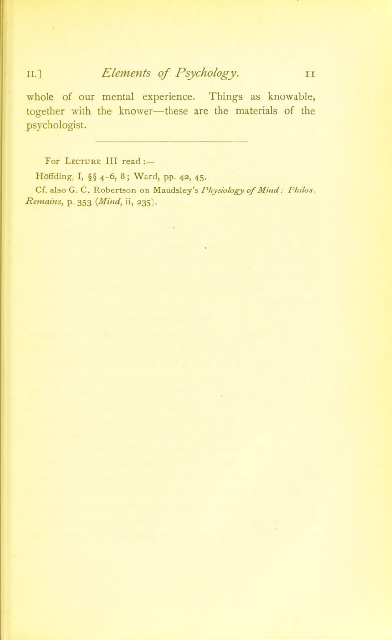 whole of our mental experience. Things as knowable, together with the knower—these are the materials of the ps)’chologist. For Lecture III read:— Hoffding, I, §§ 4-6, 8; Ward, pp. 42, 45. Cf. also G. C. Robertson on Maudsley’s Physiology of Mind: Philos. Remains, p. 353 {Mind, ii, 235).