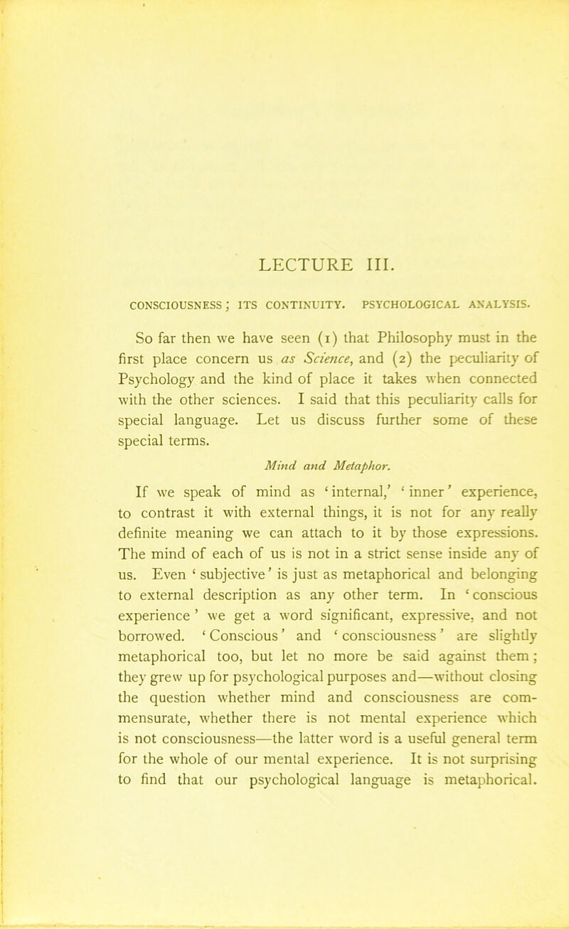 CONSCIOUSNESS; ITS CONTINUITY. PSYCHOLOGICAL ANALYSIS. So far then we have seen (i) that Philosophy must in the first place concern us as Scimce, and (2) the peculiarity of Psychology and the kind of place it takes when connected with the other sciences. I said that this peculiarity calls for special language. Let us discuss further some of these special terms. Mind and Metaphor. If we speak of mind as ‘ internal,’ ‘ inner ’ experience, to contrast it with external things, it is not for any really definite meaning we can attach to it by those expressions. The mind of each of us is not in a strict sense inside any of us. Even ‘ subjective’ is just as metaphorical and belonging to external description as any other term. In ‘ conscious experience ’ we get a word significant, expressive, and not borrowed. ‘ Conscious ’ and ‘ consciousness ’ are slightly metaphorical too, but let no more be said against them; they grew up for psychological purposes and—without closing the question whether mind and consciousness are com- mensurate, whether there is not mental experience which is not consciousness—the latter word is a useful general term for the whole of our mental experience. It is not surprising to find that our psychological language is metaphorical.