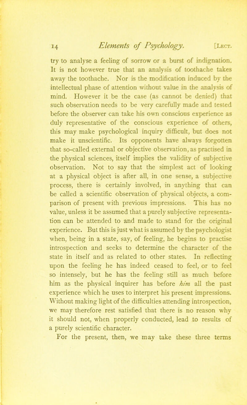 try to analyse a feeling of sorrow or a burst of indignation. It is not however true that an analysis of toothache takes away the toothache. Nor is the modification induced by the intellectual phase of attention without value in the analysis of mind. However it be the case (as cannot be denied) that such observation needs to be very carefully made and tested before the observer can take his own conscious experience as duly representative of the conscious experience of others, this may make psychological inquiry difficult, but does not make it unscientific. Its opponents have always forgotten that so-called external or objective observation, as practised in the physical sciences, itself implies the validity of subjective observation. Not to say that the simplest act of looking at a physical object is after all, in one sense, a subjective process, there is certainly involved, in anything that can be called a scientific observation of phj'sical objects, a com- parison of present with previous impressions. This has no value, unless it be assumed that a purely subjective representa- tion can be attended to and made to stand for the original experience. But this is just what is assumed by the psychologist when, being in a state, say, of feeling, he begins to practise introspection and seeks to determine the character of the state in itself and as related to other states. In reflecting upon the feeling he has indeed ceased to feel, or to feel so intensely, but he has the feeling still as much before him as the physical inquirer has before him all the past experience which he uses to interpret his present impressions. Without making light of the difficulties attending introspection, we may therefore rest satisfied that there is no reason why it should not, when properly conducted, lead to results of a purely scientific character. For the present, then, we may take these three terms