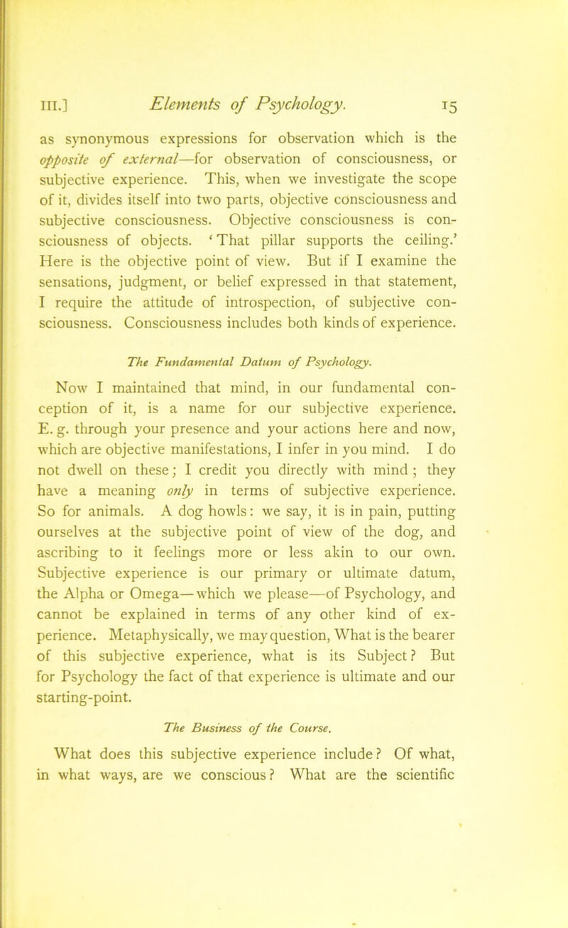 as synonymous expressions for observation which is the opposite of external—for observation of consciousness, or subjective experience. This, when we investigate the scope of it, divides itself into two parts, objective consciousness and subjective consciousness. Objective consciousness is con- sciousness of objects. ‘ That pillar supports the ceiling.' Here is the objective point of view. But if I examine the sensations, judgment, or belief expressed in that statement, I require the attitude of introspection, of subjective con- sciousness. Consciousness includes both kinds of experience. The Fundamental Datum of Psychology. Now I maintained that mind, in our fundamental con- ception of it, is a name for our subjective experience. E. g. through your presence and your actions here and now, w’hich are objective manifestations, I infer in you mind. I do not dwell on these; I credit you directly with mind ; they have a meaning ottly in terms of subjective experience. So for animals. A dog howls: we say, it is in pain, putting ourselves at the subjective point of view of the dog, and ascribing to it feelings more or less akin to our own. Subjective experience is our primary or ultimate datum, the Alpha or Omega—which we please—of Psychology, and cannot be explained in terms of any other kind of ex- perience. Metaphysically, we may question. What is the bearer of this subjective experience, what is its Subject ? But for Psychology the fact of that experience is ultimate and our starting-point. The Business of the Course. What does this subjective experience include.? Of what, in what ways, are we conscious ? What are the scientific