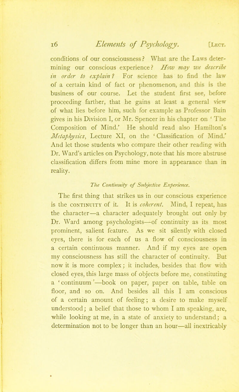 conditions of our consciousness? What are the Laws deter- mining our conscious experience? How may we describe in order to explain ? For science has to find the law of a certain kind of fact or phenomenon, and this is the business of our course. Let the student first see, before proceeding farther, that he gains at least a general \iew' of what lies before him, such for example as Professor Bain gives in his Division I, or Mr. Spencer in his chapter on ‘ The Composition of Mind.’ He should read also Hamilton’s JMetaphysics, Lecture XI, on the ‘ Classification of Mind.’ And let those students who compare their other reading with Dr. Ward’s articles on Psychology, note that his more abstruse classification differs from mine more in appearance than in reality. The Continuity of Subjective Experience. The first thing that strikes us in our conscious experience is the CONTINUITY of it. It is coherent. IMind, I repieat, has the character—a character adequately brought out only by Dr. Ward among psychologists—of continuity as its most prominent, salient feature. As we sit silently with closed eyes, there is for each of us a flow of consciousness in a certain continuous manner. And if my eyes are open my consciousness has still the character of continuity. But now it is more complex; it includes, besides that flow with closed eyes, this large mass of objects before me, constituting a ‘ continuum ’—book on paper, paper on table, table on floor, and so on. And besides all this I am conscious of a certain amount of feeling; a desire to make mj-self understood; a belief that those to whom I am speaking, are, while looking at me, in a state of anxiety to understand; a determination not to be longer than an hour—all inextricably