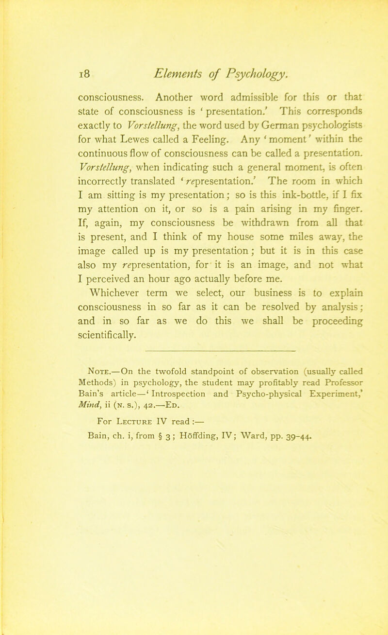 consciousness. Another word admissible for this or that state of consciousness is ‘ presentation.' This corresponds exactly to Vorsiellung, the word used by German psychologists for what Lewes called a Feeling. Any ‘ moment ’ w’ithin the continuous flow of consciousness can be called a presentation. Vorsiellung, when indicating such a general moment, is often incorrectly translated ‘ representation.’ The room in which I am sitting is my presentation; so is this ink-bottle, if I fix my attention on it, or so is a pain arising in my finger. If, again, my consciousness be withdrawn from all that is present, and I think of my house some miles aw'ay, the image called up is my presentation; but it is in this case also my representation, for it is an image, and not what I perceived an hour ago actually before me. Whichever term we select, our business is to explain consciousness in so far as it can be resolved by analysis; and in so far as we do this we shall be proceeding scientifically. Note.—On the twofold standpoint of observation (usualb' called Methods) in psychology, the student may profitably read Professor Bain’s article—‘ Introspection and Psycho-physical Experiment,’ Mind, ii (n. s.), 42.—Ed. For Lecture IV read :— Bain, ch. i, from § 3; HOflTding, IV; Ward, pp. 39-44.