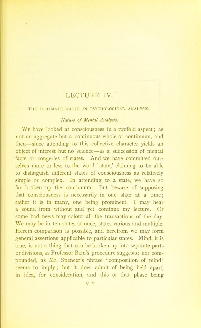LECTURE IV. THE ULTIMATE FACTS IN PSYCHOLOGICAL ANALYSIS. Nature of Mental Analysts. We have looked at consciousness in a twofold aspect; as not an aggregate but a continuous whole or continuum, and then—since attending to this collective character yields an object of interest but no science—as a succession of mental facts or congeries of slates. And we have committed our- selves more or less to the word ‘ state,' claiming to be able to distinguish different states of consciousness as relatively simple or complex. In attending to a state, we have so far broken up the continuum. But beware of supposing that consciousness is necessarily in one state at a time; rather it is in many, one being prominent. I may hear a sound from without and yet continue my lecture. Or some bad news may colour all the transactions of the day. We may be in ten states at once, states various and multiple. Herein comparison is possible, and herefrom we may form general assertions applicable to particular states. Mind, it is true, is not a thing that can be broken up into separate parts or divisions, as Professor Bain’s procedure suggests; nor com- pounded, as Mr. Spencer’s phrase ‘composition of mind’ seems to imply; but it does admit of being held apart, in idea, for consideration, and this or that phase being