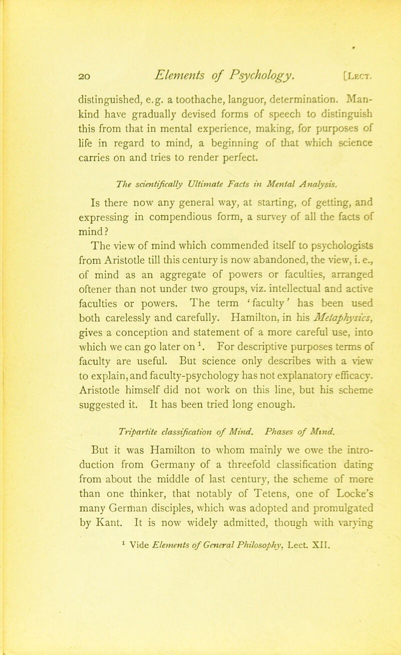 distinguished, e.g. a toothache, languor, determination. Man- kind have gradually devised forms of speech to distinguish this from that in mental experience, making, for purposes of life in regard to mind, a beginning of that which science carries on and tries to render perfect. The scientifically Ultimate Facts in Mental Analysis. Is there now any general way, at starting, of getting, and expressing in compendious form, a survey of all the facts of mind? The view of mind which commended itself to psychologists from Aristotle till this century is now abandoned, the view, i. e., of mind as an aggregate of powers or faculties, arranged oftener than not under two groups, viz. intellectual and active faculties or powers. The term ‘faculty’ has been used both carelessly and carefully. Hamilton, in his Metaphysics, gives a conception and statement of a more careful use, into which we can go later on For descriptive purposes terms of faculty are useful. But science only describes with a view to explain, and faculty-psychology has not explanatory efiScacy. Aristotle himself did not work on this line, but his scheme suggested it. It has been tried long enough. Tripartite classification of Mind. Phases of Mind. But it was Hamilton to whom mainly we owe the intro- duction from Germany of a threefold classification dating from about the middle of last century, the scheme of more than one thinker, that notably of Tetens, one of Locke’s many German disciples, which was adopted and promulgated by Kant. It is now widely admitted, though with varying * Vide Elements of General Philosophy, Lect. XII.