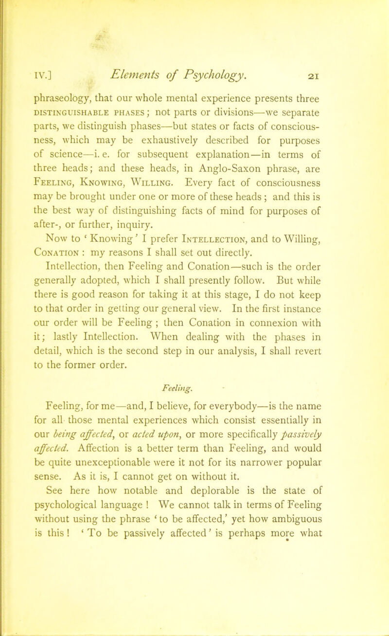 phraseology, that our whole mental experience presents three DISTINGUISHABLE PHASES; not parts or divisions—we separate parts, we distinguish phases—but states or facts of conscious- ness, which may be exhaustively described for purposes of science—i. e. for subsequent explanation—in terms of three heads; and these heads, in Anglo-Saxon phrase, are Feeling, Knowing, Willing. Every fact of consciousness may be brought under one or more of these heads; and this is the best way of distinguishing facts of mind for purposes of after-, or further, inquiry. Now to ‘ Knowing' I prefer Intellection, and to Willing, Conation : my reasons I shall set out directly. Intellection, then Feeling and Conation—such is the order generally adopted, which I shall presently follow. But while there is good reason for taking it at this stage, I do not keep to that order in getting our general view. In the first instance our order will be Feeling ; then Conation in connexion with it; lastly Intellection. When dealing with the phases in detail, which is the second step in our analysis, I shall revert to the former order. Feeling. Feeling, for me—and, I believe, for everybody—is the name for all those mental experiences which consist essentially in our being affected, or acted upon, or more specifically passively affected. Affection is a better term than Feeling, and would be quite unexceptionable were it not for its narrower popular sense. As it is, I cannot get on without it. See here how notable and deplorable is the state of psychological language ! We cannot talk in terms of Feeling without using the phrase ‘ to be affected,’ yet how ambiguous is this! ‘ To be passively affected’ is perhaps more what
