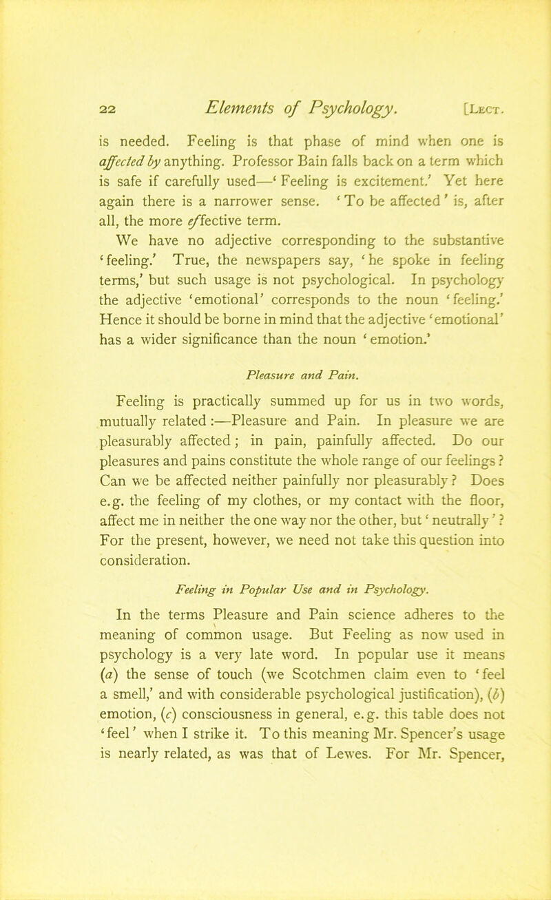 is needed. Feeling is that phase of mind when one is affected by anything. Professor Bain falls back on a term which is safe if carefully used—‘ Feeling is excitement.' Yet here again there is a narrower sense. ‘To be affected' is, after all, the more fkctive term. We have no adjective corresponding to the substantive ‘feeling.' True, the newspapers say, ‘he spoke in feeling terms,' but such usage is not psychological. In psychology the adjective ‘emotional' corresponds to the noun ‘feeling.' Hence it should be borne in mind that the adjective ‘emotional’ has a wider significance than the noun ‘ emotion.’ Pleasure and Pain. Feeling is practically summed up for us in two words, mutually related:—Pleasure and Pain. In pleasure we are pleasurably affected; in pain, painfully affected. Do our pleasures and pains constitute the whole range of our feelings ? Can we be affected neither painfully nor pleasurably ? Does e.g. the feeling of my clothes, or my contact with the floor, affect me in neither the one way nor the other, but ‘ neutrally ’ ? For the present, however, we need not take this question into consideration. Feeling in Popular Use and in Psychology. In the terms Pleasure and Pain science adheres to the meaning of common usage. But Feeling as now used in psychology is a very late word. In popular use it means {a) the sense of touch (we Scotchmen claim even to ‘feel a smell,’ and with considerable psychological justification), (^) emotion, (c) consciousness in general, e. g. this table does not ‘ feel' when I strike it. T o this meaning Mr. Spencer’s usage is nearly related, as was that of Lewes. For Mr. Spencer,