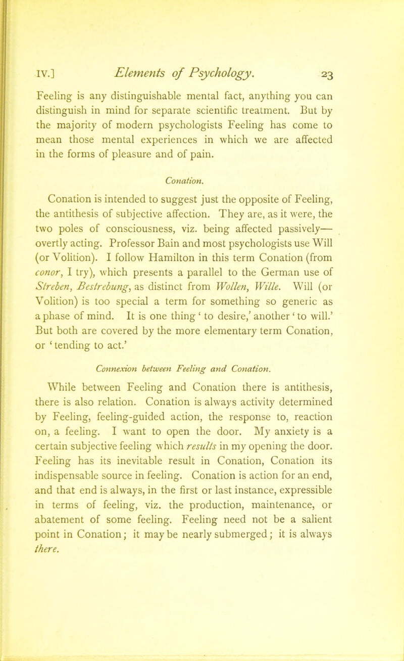 Feeling is any distinguishable mental fact, anything you can distinguish in mind for separate scientific treatment. But by the majority of modern psychologists Feeling has come to mean those mental experiences in which we are affected in the forms of pleasure and of pain. Conation. Conation is intended to suggest just the opposite of Feeling, the antithesis of subjective affection. They are, as it were, the two poles of consciousness, viz. being affected passively— overtly acting. Professor Bain and most psychologists use Will (or Volition). I follow Hamilton in this term Conation (from Conor, I try), which presents a parallel to the German use of Slreben, Bestrebung, as distinct from Wollefi, Wille. Will (or Volition) is too special a term for something so generic as a phase of mind. It is one thing ‘ to desire,' another ‘ to will.’ But both are covered by the more elementary term Conation, or ‘ tending to act.’ Connexion between Feeling and Conation. While between Feeling and Conation there is antithesis, there is also relation. Conation is always activity determined by Feeling, feeling-guided action, the response to, reaction on, a feeling. I want to open the door. My anxiety is a certain subjective feeling which results in my opening the door. Feeling has its inevitable result in Conation, Conation its indispensable source in feeling. Conation is action for an end, and that end is always, in the first or last instance, expressible in terms of feeling, viz. the production, maintenance, or abatement of some feeling. Feeling need not be a salient point in Conation; it may be nearly submerged; it is always there.