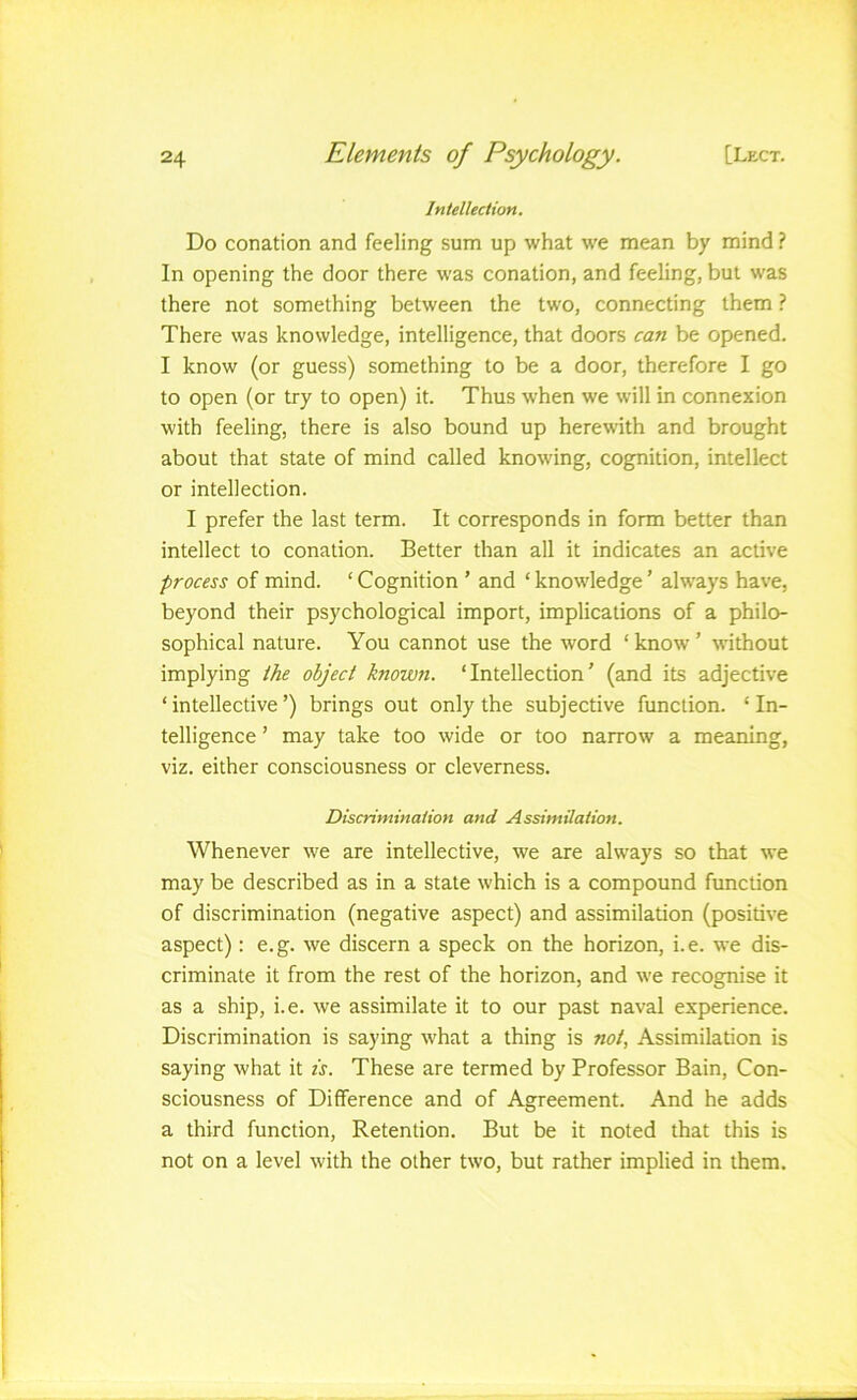 Intellection. Do conation and feeling sum up what we mean by mind ? In opening the door there was conation, and feeling, but was there not something between the two, connecting them ? There was knowledge, intelligence, that doors can be opened. I know (or guess) something to be a door, therefore I go to open (or try to open) it. Thus when we will in connexion with feeling, there is also bound up herewith and brought about that state of mind called knowing, cognition, intellect or intellection. I prefer the last term. It corresponds in form better than intellect to conation. Better than all it indicates an active process of mind. ‘ Cognition ’ and ‘ knowledge ’ always have, beyond their psychological import, implications of a philo- sophical nature. You cannot use the word ‘ know ’ without implying the object known. ‘Intellection’ (and its adjective ‘intellective’) brings out only the subjective function. ‘In- telligence ’ may take too wide or too narrow a meaning, viz. either consciousness or cleverness. Discrimination and Assimilation. Whenever we are intellective, we are always so that we may be described as in a state which is a compound function of discrimination (negative aspect) and assimilation (positive aspect): e. g. we discern a speck on the horizon, i. e. we dis- criminate it from the rest of the horizon, and we recognise it as a ship, i.e. we assimilate it to our past naval experience. Discrimination is saying what a thing is not, Assimilation is saying what it is. These are termed by Professor Bain, Con- sciousness of Difference and of Agreement. And he adds a third function. Retention. But be it noted that this is not on a level with the other two, but rather implied in them.