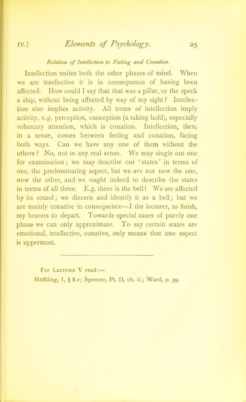 Relation of Intellection to Feeling and Conation. Intellection unites both the other phases of mind. When we are intellective it is in consequence of having been affected. How could I say that that was a pillar, or the speck a ship, without being affected by way of my sight ? Intellec- tion also implies activity. All terms of intellection imply activity, e.g. perception, conception (a taking hold), especially voluntary attention, which is conation. Intellection, then, in a sense, comes between feeling and conation, facing both ways. Can we have any one of them without the others ? No, not in any real sense. We may single out one for examination; we may describe our ‘ states ’ in terms of one, the predominating aspect, but we are not now the one, now the other, and we ought indeed to describe the states in terms of all three. E.g. there is the bell! We are affected by its sound; we discern and identify it as a bell; but we are mainly conative in consequence—I the lecturer, to finish, my hearers to depart. Towards special cases of purely one phase we can only approximate. To say certain states are emotional, intellective, conative, only means that one aspect is uppermost. For Lecture V read:— Hoffding, I, § 8 Spencer, Pt. II, ch. ii; Ward, p. 39.