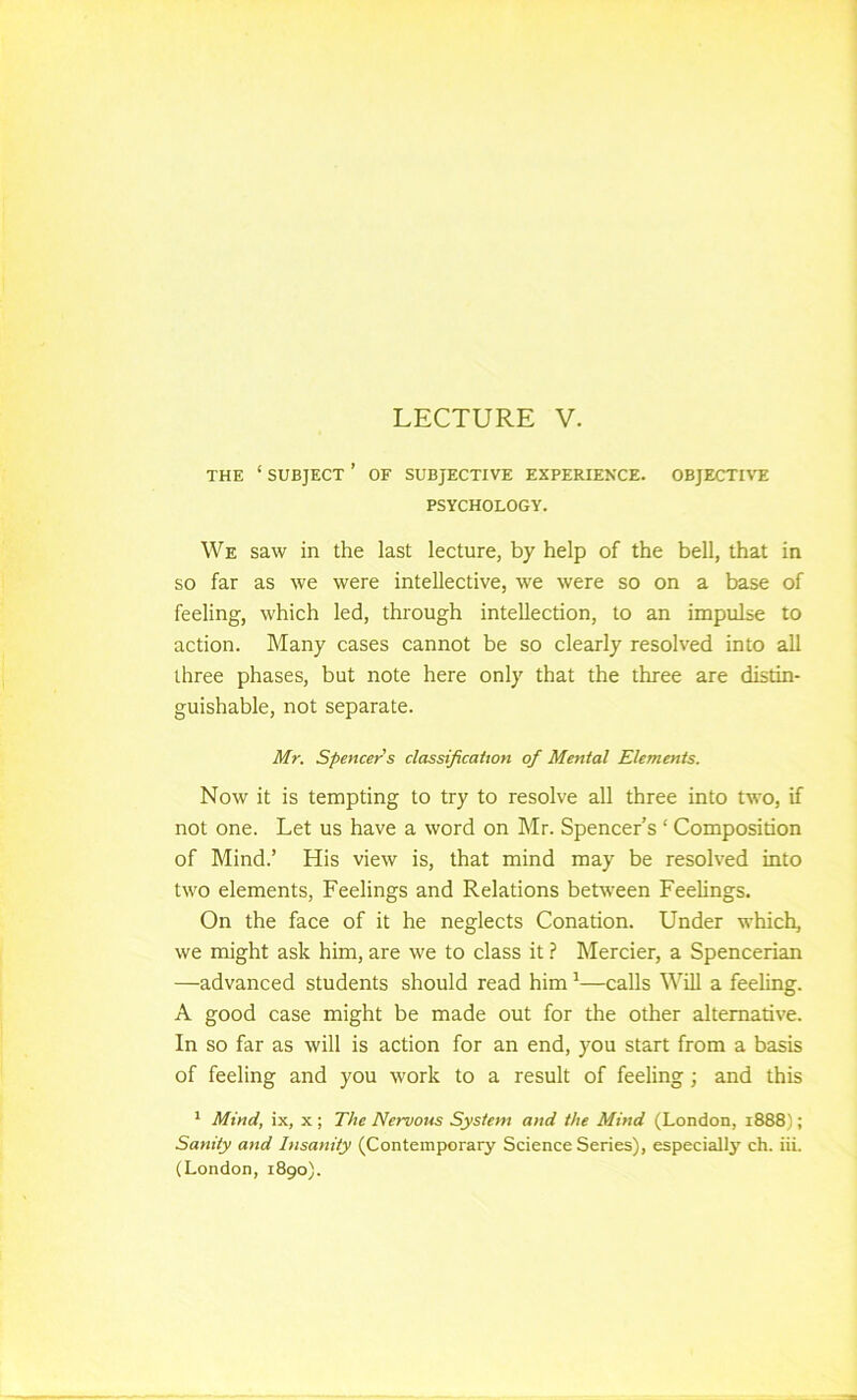 THE ‘ SUBJECT ’ OF SUBJECTIVE EXPERIENCE. OBJECTIVE PSYCHOLOGY. We saw in the last lecture, by help of the bell, that in SO far as we were intellective, we were so on a base of feeling, which led, through intellection, to an impulse to action. Many cases cannot be so clearly resolved into all three phases, but note here only that the three are distin- guishable, not separate. Mr. Spencer's classification of Mental Elements. Now it is tempting to try to resolve all three into two, if not one. Let us have a word on Mr. Spencer’s ‘ Composition of Mind.’ His view is, that mind may be resolved into two elements. Feelings and Relations between Feelings. On the face of it he neglects Conation. Under which, we might ask him, are we to class it.? Mercier, a Spencerian —advanced students should read him ^—calls Will a feeling. A good case might be made out for the other alternative. In so far as will is action for an end, you start from a basis of feeling and you work to a result of feeling; and this ^ Mind, ix, X ; The Nervous System and the Mind (London, 1888); Sanity and Insanity (Contemporary Science Series), especially ch. iii. (London, 1890).