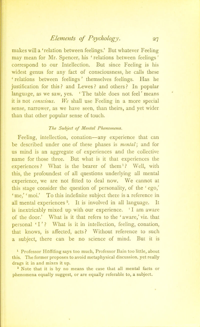 makes will a ‘relation between feelings.’ But whatever Feeling may mean for Mr. Spencer, his ‘ relations between feelings ’ correspond to our Intellection. But since Feeling is his widest genus for any fact of consciousness, he calls these ‘ relations between feelings ’ themselves feelings. Has he justification for this ? and Lewes ? and others ? In popular language, as we saw, yes. ‘ The table does not feel ’ means it is not conscious. We shall use Feeling in a more special sense, narrower, as we have seen, than theirs, and yet wider than that other popular sense of touch. 7V;e Subject of Mental Phenomena. Feeling, intellection, conation—any experience that can be described under one of these phases is mental] and for us mind is an aggregate of experiences and the collective name for those three. But what is it that experiences the experiences.? What is the bearer of them'? Well, with this, the profoundest of all questions underlying all mental experience, we are not fitted to deal now. We cannot at this stage consider the question of personality, of the ‘ ego,’ ‘ me,’ ‘ moi.’ To this indefinite subject there is a reference in all mental experiences ^ It is involved in all language. It is inextricably mixed up with our experience. ‘ I am aware of the door.’ What is it that refers to the ‘ aware,’ viz. that personal ‘ I ’ ? What is it in intellection, feeling, conation, that knows, is affected, acts? Without reference to such a subject, there can be no science of mind. But it is ' Professor Hoffciing says too much, Professor Bain too little, about this. The former proposes to avoid metaphysical discussion, yet really drags it in and mixes it up. ^ Note that it is by no means the case that all mental facts or phenomena equally suggest, or are equally referable to, a subject.