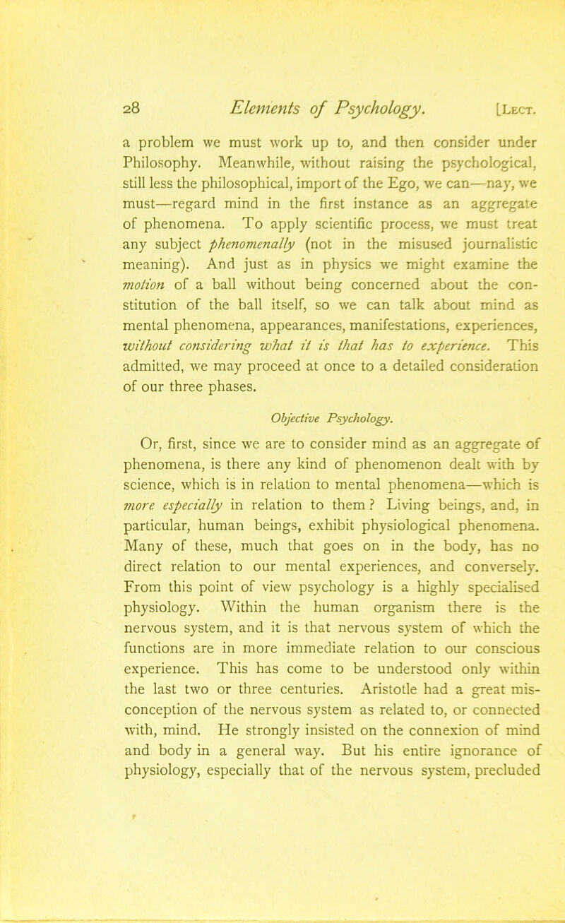 a problem we must work up to, and then consider under Philosophy. Meanwhile, without raising the psychological, still less the philosophical, import of the Ego, we can—nay, we must—regard mind in the first instance as an aggregate of phenomena. To apply scientific process, we must treat any subject phenomenally (not in the misused journalistic meaning). And just as in physics we might examine the motion of a ball without being concerned about the con- stitution of the ball itself, so we can talk about mind as mental phenomena, appearances, manifestations, experiences, without considering what it is that has to experience. This admitted, we may proceed at once to a detailed consideration of our three phases. Objective Psychology. Or, first, since we are to consider mind as an aggregate of phenomena, is there any kind of phenomenon dealt with by science, which is in relation to mental phenomena—which is more especially in relation to them ? Living beings, and, in particular, human beings, exhibit physiological phenomena. Many of these, much that goes on in the body, has no direct relation to our mental experiences, and conversely. From this point of view psychology is a highly specialised physiology. Within the human organism there is the nervous system, and it is that nervous system of which the functions are in more immediate relation to our conscious experience. This has come to be understood only within the last two or three centuries. Aristotle had a great mis- conception of the nervous system as related to, or connected with, mind. He strongly insisted on the connexion of mind and body in a general way. But his entire ignorance of physiology, especially that of the nervous system, precluded