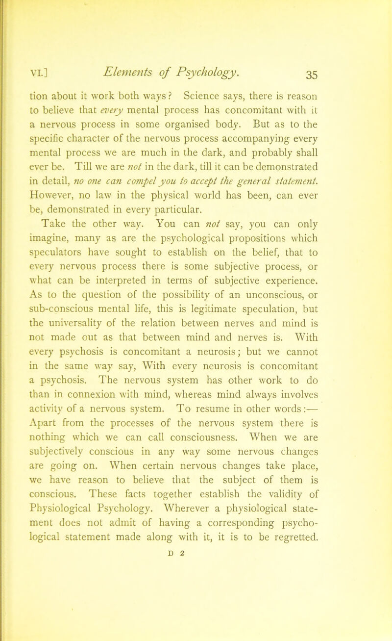tion about it work both ways ? Science says, there is reason to believe that every mental process has concomitant with it a nervous process in some organised body. But as to the specific character of the nervous process accompanying every mental process w^e are much in the dark, and probably shall ever be. Till we are not in the dark, till it can be demonstrated in detail, no one can compel you to accept the general statement. How^ever, no law in the physical world has been, can ever be, demonstrated in every particular. Take the other way. You can not say, you can only imagine, many as are the psychological propositions which speculators have sought to establish on the belief, that to every nervous process there is some subjective process, or what can be interpreted in terms of subjective experience. As to the question of the possibility of an unconscious, or sub-conscious mental life, this is legitimate speculation, but the universality of the relation between nerves and mind is not made out as that between mind and nerves is. With every psychosis is concomitant a neurosis; but we cannot in the same way say, With every neurosis is concomitant a psychosis. The nervous system has other work to do than in connexion wdth mind, whereas mind always involves activity of a nervous system. To resume in other words;— Apart from the processes of the nervous system there is nothing which w'e can call consciousness. When we are subjectively conscious in any way some nervous changes are going on. When certain nervous changes take place, we have reason to believe that the subject of them is conscious. These facts together establish the validity of Physiological Psychology. Wherever a physiological state- ment does not admit of having a corresponding psycho- logical statement made along with it, it is to be regretted. D 2