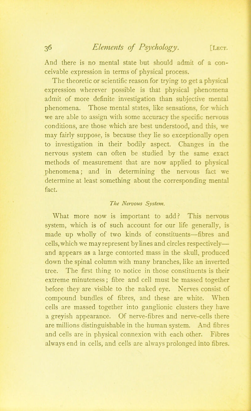 And there is no mental state but should admit of a con- ceivable expression in terms of physical process. The theoretic or scientific reason for trying to get a physical expression wherever possible is that physical phenomena admit of more definite investigation than subjective mental phenomena. Those mental states, like sensations, for which we are able to assign with some accuracy the specific nervous conditions, are those which are best understood, and this, we may fairly suppose, is because they lie so exceptionally open to investigation in their bodily aspect. Changes in the nervous system can often be studied by the same exact methods of measurement that are now applied to physical phenomena; and in determining the nen’ous fact we determine at least something about the corresponding mental fact. The Nervous System. What more now is important to add? This ner\-ous system, which is of such account for our life generally, is made up wholly of two kinds of constituents—fibres and cells, which we may represent bylines and circles respectively— and appears as a large contorted mass in the skull, produced down the spinal column wdth many branches, like an inverted tree. The first thing to notice in those constituents is their extreme minuteness; fibre and cell must be massed together before they are visible to the naked eye. Nerves consist of compound bundles of fibres, and these are white. When cells are massed together into ganglionic clusters they have a greyish appearance. Of nerve-fibres and ner\'e-cells there are millions distinguishable in the human system. And fibres and cells are in physical connexion M'ith each other. Fibres always end in cells, and cells are always prolonged into fibres.