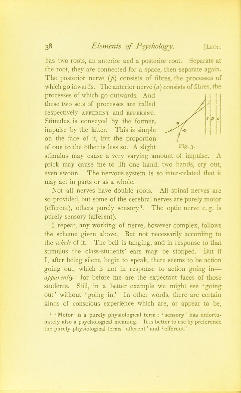 has two roots, an anterior and a posterior root. Separate at the root, they are connected for a space, then separate again. The posterior nerve (/>) consists of fibres, the processes of which go inwards. The anterior nerve {a) consists of fibres, the processes of which go outwards. And these two sets of processes are called respectively afferent and efferent. Stimulus is conveyed by the former, impulse by the latter. This is simple on the face of it, but the proportion of one to the other is less so. A slisjht stimulus may cause a very varying amount of impulse. A prick may cause me to lift one hand, two hands, cry out, even swoon. The nervous system is so inter-related that it may act in parts or as a whole. Not all nerves have double roots. All spinal neiA’es are so provided, but some of the cerebral nerves are purely motor (efferent), others purely sensory k The optic nerve e. g. is purely sensory (afferent). I repeat, any working of nerve, however complex, follows the scheme given above. But not necessarily according to the whole of it. The bell is tanging, and in response to that stimulus the class-students’ ears may be stopped. But if I, after being silent, begin to speak, there seems to be action going out, which is not in response to action going in— apparently—for before me are the expectant faces of those students. Still, in a better example we might see ‘going out ’ without ‘ going in.’ In other words, there are certain kinds of conscious experience which are, or appear to be, ^ ‘ Motor’ is a purely physiological term ; ‘sensory’ has unfortu- nately also a psychological meaning. It is better to use bj' preference the purely physiological terms ‘ afferent ’ and ‘ efferent.’