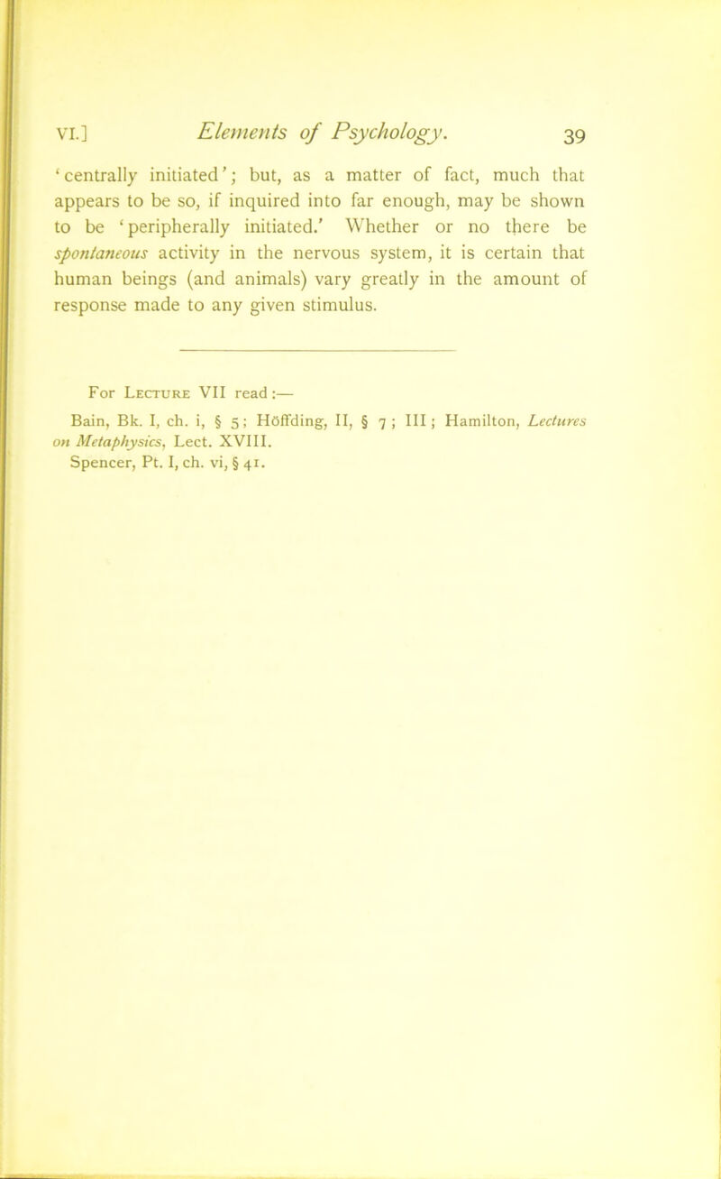 ‘ centrally initiated ’; but, as a matter of fact, much that appears to be so, if inquired into far enough, may be shown to be ‘peripherally initiated.’ Whether or no there be spontaneous activity in the nervous system, it is certain that human beings (and animals) vary greatly in the amount of response made to any given stimulus. For Lecture VII read:— Bain, Bk. I, ch. i, § 5; HOffding, II, § 7 ; III; Hamilton, Lectures on Metaphysics, Lect. XVIII. Spencer, Pt. I, ch. vi, § 41.