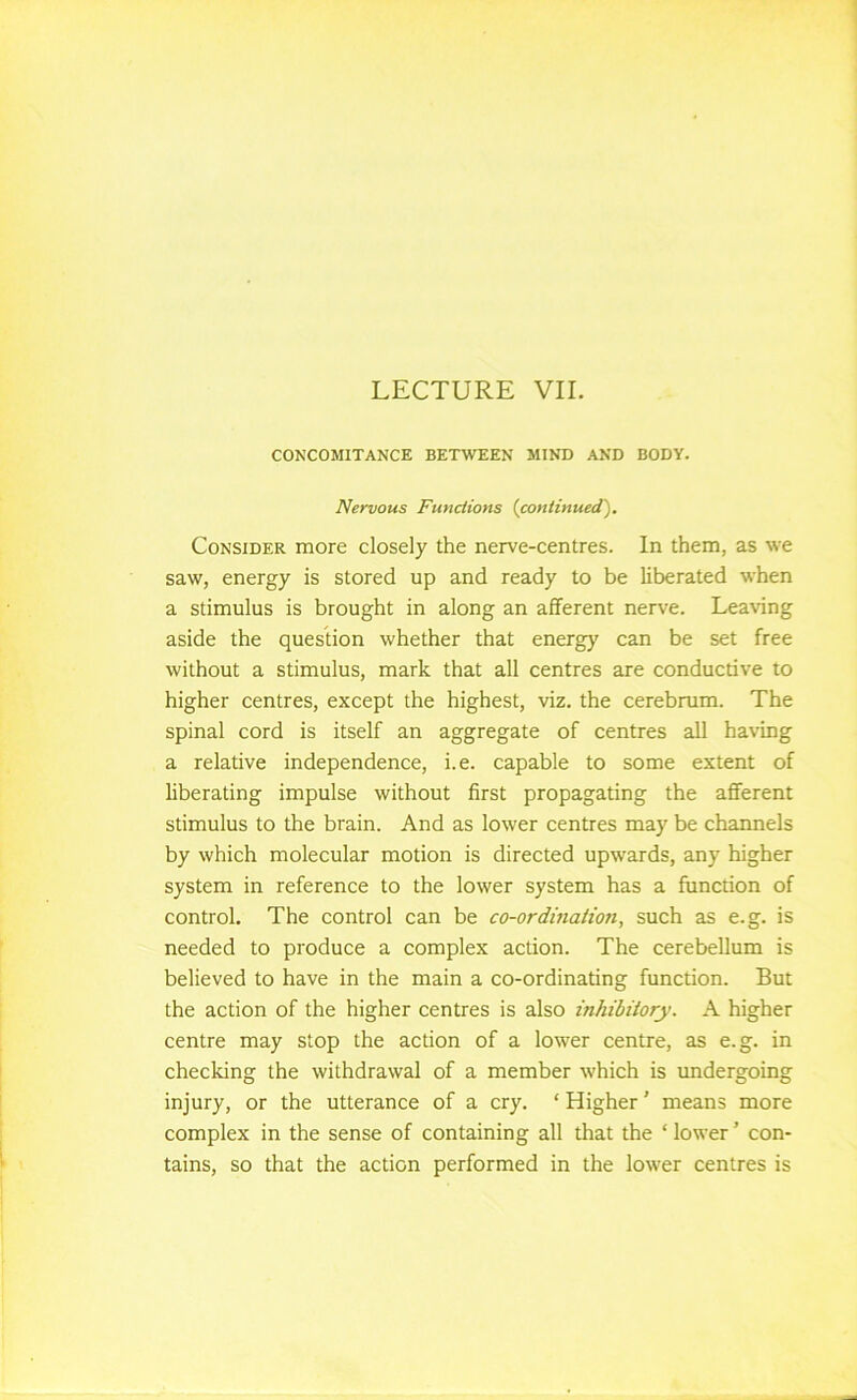 CONCOMITANCE BETWEEN MIND AND BODY. Nervous Functions {continued'). Consider more closely the nerve-centres. In them, as we saw, energy is stored up and ready to be liberated when a stimulus is brought in along an afferent nerve. Leaving aside the question whether that energ)' can be set free without a stimulus, mark that all centres are conductive to higher centres, except the highest, viz. the cerebrum. The spinal cord is itself an aggregate of centres all having a relative independence, i.e. capable to some extent of liberating impulse without first propagating the afferent stimulus to the brain. And as lower centres may be channels by which molecular motion is directed upwards, any higher system in reference to the lower system has a function of control. The control can be co-ordination, such as e.g. is needed to produce a complex action. The cerebellum is believed to have in the main a co-ordinating function. But the action of the higher centres is also inhibitory. A higher centre may stop the action of a lower centre, as e.g. in checking the withdrawal of a member which is undergoing injury, or the utterance of a cry. ‘ Higher' means more complex in the sense of containing all that the ‘ lower ’ con- tains, so that the action performed in the lower centres is