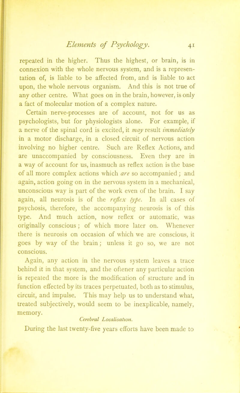 repeated in the higher. Thus the highest, or brain, is in connexion with the whole nervous system, and is a represen- tation of, is liable to be alfected from, and is liable to act upon, the whole nervous organism. And this is not true of any other centre. What goes on in the brain, however, is only a fact of molecular motion of a complex nature. Certain nerve-processes are of account, not for us as psychologists, but for physiologists alone. For example, if a nerve of the spinal cord is excited, it may result immediately in a motor discharge, in a closed circuit of nervous action involving no higher centre. Such are Reflex Actions, and are unaccompanied by consciousness. Even they are in a way of account for us, inasmuch as reflex action is the base of all more complex actions which are so accompanied; and again, action going on in the nervous system in a mechanical, unconscious way is part of the work even of the brain. I say again, all neurosis is of the reflex type. In all cases of psychosis, therefore, the accompanying neurosis is of this type. And much action, now reflex or automatic, was originally conscious ; of which more later on. Whenever there is neurosis on occasion of which we are conscious, it goes by way of the brain; unless it go so, we are not conscious. Again, any action in the nervous system leaves a trace behind it in that system, and the oflener any particular action is repeated the more is the modification of structure and in function effected by its traces perpetuated, both as to stimulus, circuit, and impulse. This may help us to understand what, treated subjectively, would seem to be inexplicable, namely, memory. Cerebral Localisation. During the last twenty-five years efforts have been made to