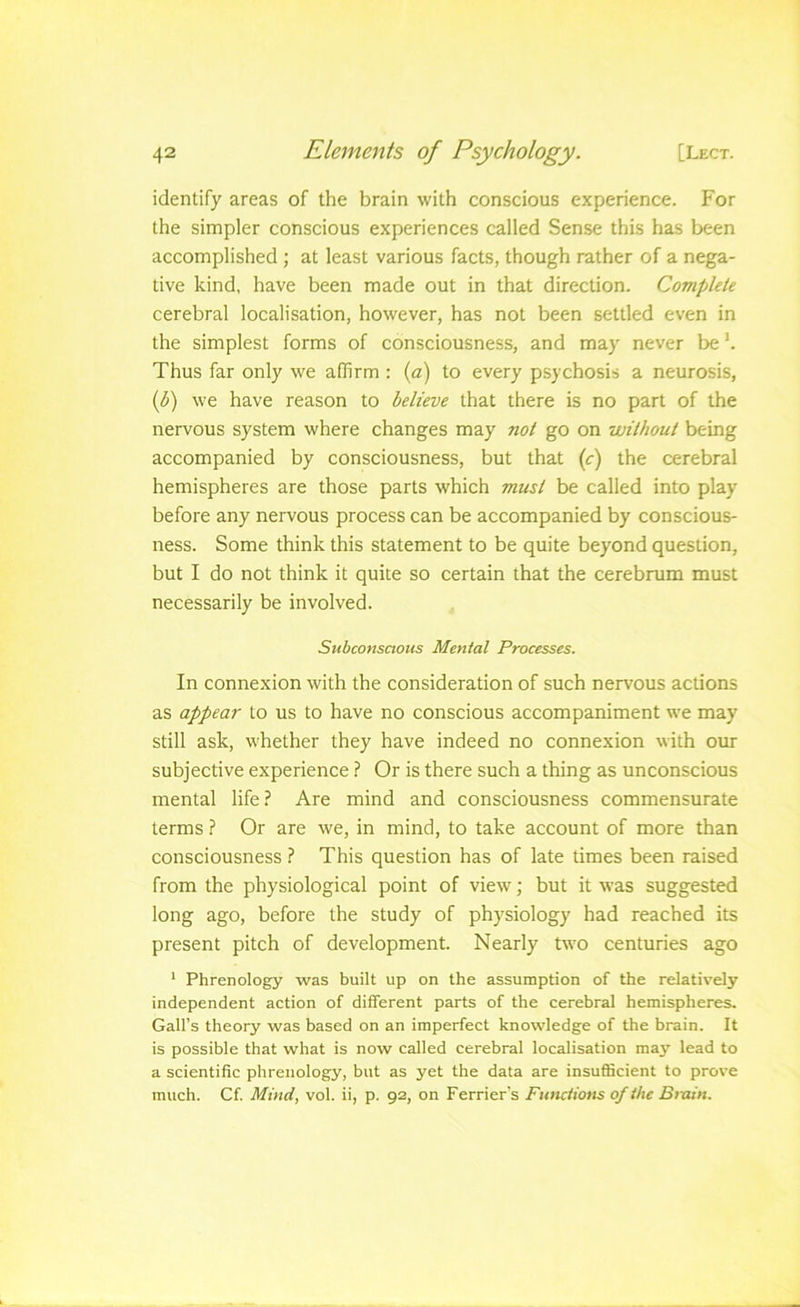 identify areas of the brain with conscious experience. For the simpler conscious experiences called Sense this has been accomplished ; at least various facts, though rather of a nega- tive kind, have been made out in that direction. Complete cerebral localisation, however, has not been settled even in the simplest forms of consciousness, and may never be h Thus far only we affirm : {a) to every psychosis a neurosis, (^) we have reason to believe that there is no part of the nervous system where changes may not go on without being accompanied by consciousness, but that (c) the cerebral hemispheres are those parts which must be called into play before any nervous process can be accompanied by conscious- ness. Some think this statement to be quite beyond question, but I do not think it quite so certain that the cerebrum must necessarily be involved. Subconsaous Mental Processes. In connexion with the consideration of such nervous actions as appear to us to have no conscious accompaniment we may still ask, whether they have indeed no connexion with our subjective experience ? Or is there such a thing as unconscious mental life? Are mind and consciousness commensurate terms ? Or are we, in mind, to take account of more than consciousness ? This question has of late times been raised from the physiological point of view; but it was suggested long ago, before the study of physiology had reached its present pitch of development. Nearly two centuries ago * Phrenology was built up on the assumption of the relatively independent action of different parts of the cerebral hemispheres. Gall’s theory was based on an imperfect knowledge of the brain. It is possible that what is now called cerebral localisation maj' lead to a scientific phrenology, but as yet the data are insufficient to prove much. Cf Mind, vol. ii, p. 92, on Ferriers Functions of the Btxun.