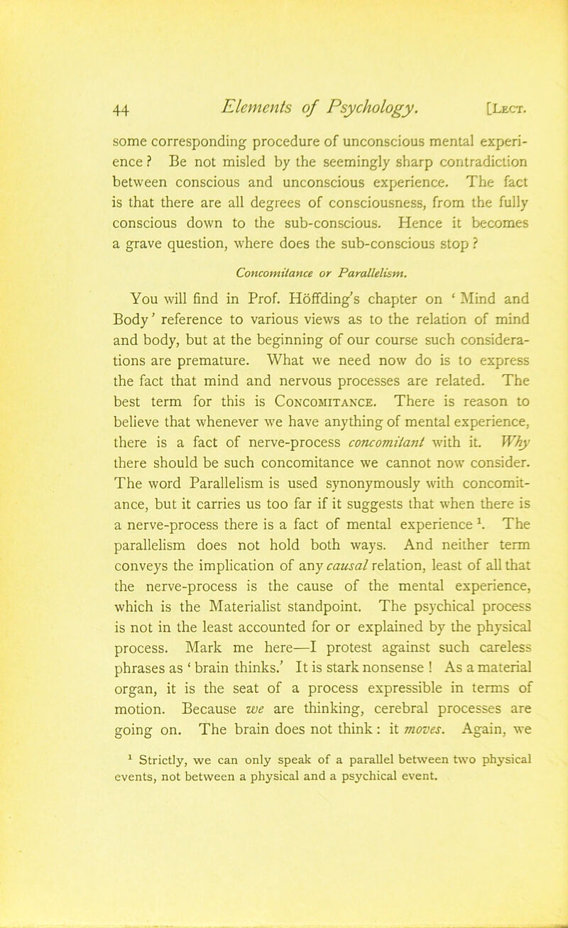some corresponding procedure of unconscious mental experi- ence ? Be not misled by the seemingly sharp contradiction between conscious and unconscious experience. The fact is that there are all degrees of consciousness, from the fully conscious down to the sub-conscious. Hence it becomes a grave question, where does the sub-conscious stop ? Concomitance or Parallelism. You will find in Prof. Holfding’s chapter on ‘ ^lind and Body’ reference to various views as to the relation of mind and body, but at the beginning of our course such considera- tions are premature. What we need now do is to express the fact that mind and nervous processes are related. The best term for this is Concomitance. There is reason to believe that whenever we have anything of mental experience, there is a fact of nerve-process coTuomilant with it. Why there should be such concomitance we cannot now consider. The word Parallelism is used synonymously with concomit- ance, but it carries us too far if it suggests that when there is a nerve-process there is a fact of mental experience h The parallelism does not hold both ways. And neither term conveys the implication of any causal relation, least of all that the nerve-process is the cause of the mental experience, which is the Materialist standpoint. The psychical process is not in the least accounted for or explained by the physical process. Mark me here—I protest against such careless phrases as ‘ brain thinks.’ It is stark nonsense ! As a material organ, it is the seat of a process expressible in terms of motion. Because we are thinking, cerebral processes are going on. The brain does not think ; it moves. Again, we ^ Strictly, we can only speak of a parallel behveen two physical events, not between a physical and a psychical event.